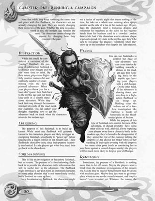 Note that while they keep revisiting the same time
and place with this flashback, the characters are not
actually changing the past. They are merely changing
their memories of the past. Whether the king is assassi-
nated or not, the modern age remains the
same. The characters cannot change the
present by changing how they
remember the past.
DISTRACTION
While this could be con-
sidered a variation of the
“pacing” flashback, the pur-
pose of a distraction flashback is
to distract your players and buy
you some time to think. By
their nature, players are fright-
fully creative, resourceful, and
endlessly capable of under-
mining even the best-
planned adventure. When
your players throw you for a
loop, don’t panic: Just flash back
to the mythic age and put them
knee-deep in a simple stand-
alone adventure. While they
hack their way through the monster-
infested labyrinth of the mad monk
(for example), you can gather your
thoughts regarding how to get the
adventure back on track when the characters
return to the modern age.
ENERGIZING
The purpose of this flashback is to build up
karma. While most any flashback will generate
karma for the characters, players are likely to trigger an
energizing flashback specifically to “power up” before
heading into a major conflict in the modern age. These
flashbacks should be short, since their purpose is most-
ly mechanical. Let the players get what they need, then
get back to the showdown.
FORESHADOWING
This is like an investigation or backstory flashback,
but in reverse. The purpose of a foreshadowing flash-
back is to provide the characters with information that
will be useful later in the adventure. The flashback
might introduce a key plot point, an important character,
or some other element that is not immediately useful,
but is destined to come up later.
In a foreshadowing flashback, the characters might
see a series of mystic sigils that mean nothing at the
time, but take on a whole new meaning when spray-
painted on the side of a bus in the modern age. Or per-
haps the characters meet a traitorous dragon, and
remember his treachery as the scion he has become
hands them his business card in a crowded London
dance club. And if the characters watch a demon plague
wipe out a proud city-state in the mythic age, they’ll be
sure to recognize the plague’s symptoms when they
show up on the homeless who sleep in the Tube stations.
PACING
You can use flashbacks to
control the pace of
your adventure. You
can create tension by
building towards a
climax in the mod-
ern age, then flash-
ing back to the
mythic age, leav-
ing your players
with a cliff-hanger.
On the other hand,
if the adventure is
slowing down, you
can drop in a high-
action flashback to
stir things up.
Nothing takes the
tedium out of a low-
key investigation like
battling a horde of
Fomorians on the blood-
soaked plains of Avalon.
While the purpose of this
type of flashback is to control the pace of the
adventure, it should probably have some
other effect as well. After all, if you’re pulling
your players away from a climactic battle in the
modern age, they’re bound to be disappointed if
they spend the rest of the evening helping the
empress of Xia choose the proper robes for her
wedding. If their quiet evening with the empress
has some other point (such as convincing her to
join them against a tainted dragon nearby) the players
will be much more likely to forgive your cliffhanger.
RAMPAGING
Sometimes, the purpose of a flashback is nothing
more than to let off steam. Maybe the players want a
break from the mundane investigations of the modern
era. Maybe they’re tired of being beaten back by goons
with machine guns. Maybe they just want to go some-
place where no one needs a search warrant, and lawyers
haven’t been invented yet. Whatever the reason, the
CHAPTER ONE: RUNNING A CAMPAIGN
30
 