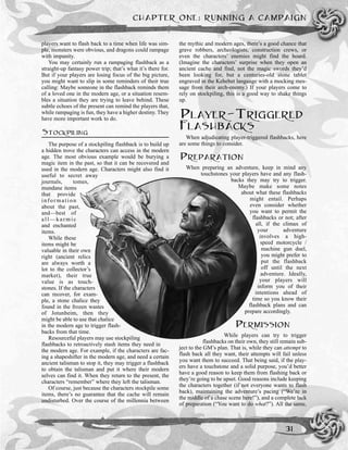 players want to flash back to a time when life was sim-
ple, monsters were obvious, and dragons could rampage
with impunity.
You may certainly run a rampaging flashback as a
straight-up fantasy power trip; that’s what it’s there for.
But if your players are losing focus of the big picture,
you might want to slip in some reminders of their true
calling: Maybe someone in the flashback reminds them
of a loved one in the modern age, or a situation resem-
bles a situation they are trying to leave behind. These
subtle echoes of the present can remind the players that,
while rampaging is fun, they have a higher destiny. They
have more important work to do.
STOCKPILING
The purpose of a stockpiling flashback is to build up
a hidden trove the characters can access in the modern
age. The most obvious example would be burying a
magic item in the past, so that it can be recovered and
used in the modern age. Characters might also find it
useful to secret away
journals, tomes,
mundane items
that provide
information
about the past,
and—best of
all—karmic
and enchanted
items.
While these
items might be
valuable in their own
right (ancient relics
are always worth a
lot to the collector’s
market), their true
value is as touch-
stones. If the characters
can recover, for exam-
ple, a stone chalice they
found in the frozen wastes
of Jotunheim, then they
might be able to use that chalice
in the modern age to trigger flash-
backs from that time.
Resourceful players may use stockpiling
flashbacks to retroactively stash items they need in
the modern age. For example, if the characters are fac-
ing a shapeshifter in the modern age, and need a certain
ancient talisman to stop it, they may trigger a flashback
to obtain the talisman and put it where their modern
selves can find it. When they return to the present, the
characters “remember” where they left the talisman.
Of course, just because the characters stockpile some
items, there’s no guarantee that the cache will remain
undisturbed. Over the course of the millennia between
the mythic and modern ages, there’s a good chance that
grave robbers, archeologists, construction crews, or
even the characters’ enemies might find the hoard.
(Imagine the characters’ surprise when they open an
ancient cache and find, not the magic swords they’d
been looking for, but a centuries-old stone tablet
engraved in the Kehebet language with a mocking mes-
sage from their arch-enemy.) If your players come to
rely on stockpiling, this is a good way to shake things
up.
PLAYER-TRIGGERED
FLASHBACKS
When adjudicating player-triggered flashbacks, here
are some things to consider.
PREPARATION
When preparing an adventure, keep in mind any
touchstones your players have and any flash-
backs they may try to trigger.
Maybe make some notes
about what these flashbacks
might entail. Perhaps
even consider whether
you want to permit the
flashbacks or not; after
all, if the climax of
your adventure
involves a high-
speed motorcycle /
machine gun duel,
you might prefer to
put the flashback
off until the next
adventure. Ideally,
your players will
inform you of their
intentions ahead of
time so you know their
flashback plans and can
prepare accordingly.
PERMISSION
While players can try to trigger
flashbacks on their own, they still remain sub-
ject to the GM’s plan. That is, while they can attempt to
flash back all they want, their attempts will fail unless
you want them to succeed. That being said, if the play-
ers have a touchstone and a solid purpose, you’d better
have a good reason to keep them from flashing back or
they’re going to be upset. Good reasons include keeping
the characters together (if not everyone wants to flash
back), maintaining the adventure’s pacing (“We’re in
the middle of a chase scene here!”), and a complete lack
of preparation (“You want to do what?”). All the same,
CHAPTER ONE: RUNNING A CAMPAIGN
31
 