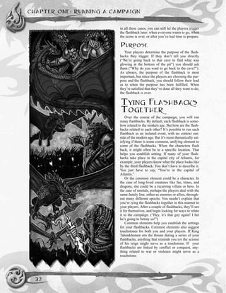 in all these cases, you can still let the players trigger
the flashback later: when everyone wants to go, when
the scene is over, or after you’ve had time to prepare.
PURPOSE
Your players determine the purpose of the flash-
backs they trigger. If they don’t tell you directly
(“We’re going back to that cave to find what was
glowing at the bottom of the pit”) you should ask
them (“Why do you want to go back to the cave?”).
As always, the purpose of the flashback is most
important, but since the players are choosing the pur-
pose and the flashback, you should follow their lead
as to when the purpose has been fulfilled. When
they’re satisfied that they’ve done all they want to do,
the flashback is over.
TYING FLASHBACKS
TOGETHER
Over the course of the campaign, you will run
many flashbacks. By default, each flashback is some-
how related to the modern age. But how are the flash-
backs related to each other? It’s possible to run each
flashback as an isolated event, with no context out-
side of the modern age. But it’s more thematically sat-
isfying if there is some common, unifying element to
some of the flashbacks. When the characters flash
back, it might often be to a specific location. That
helps you establish setting. If many of your flash-
backs take place in the capital city of Atlantis, for
example, your players know what the place looks like
by the third flashback. You don’t have to describe it.
You just have to say, “You’re in the capital of
Atlantis.”
Or the common element could be a character. In
the case of long-lived creatures like fae, titans, and
dragons, she could be a recurring villain or hero. In
the case of mortals, perhaps the players deal with the
same family line, either as enemies or allies, through-
out many different epochs. You needn’t explain that
you’re tying the flashbacks together in this manner to
your players. After a couple of flashbacks, they’ll see
it for themselves, and begin looking for ways to relate
it to the campaign. (“Hey, it’s that guy again! I bet
he’s going to betray us!”)
Common elements help you establish the settings
for your flashbacks. Common elements also suggest
touchstones for both you and your players. If King
Tahenkhemen sits the throne during a series of your
flashbacks, anything that reminds you (or the scions)
of his reign might serve as a touchstone. If your
flashbacks are linked by conflict or conquest, any-
thing related to war or violence might serve as a
touchstone.
CHAPTER ONE: RUNNING A CAMPAIGN
32
 
