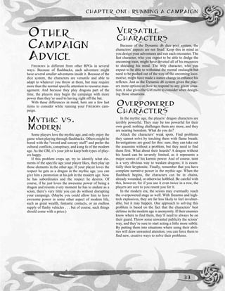 OTHER
CAMPAIGN
ADVICE
FIREBORN is different from other RPGs in several
ways. Because of flashbacks, each adventure might
have several smaller adventures inside it. Because of the
dice system, the characters are versatile and able to
adapt to whatever you throw at them, but may require
more than the normal specific attention to resource man-
agement. And because they play dragons part of the
time, the players may begin the campaign with more
power than they’re used to having right off the bat.
With these differences in mind, here are a few last
items to consider while running your FIREBORN cam-
paign.
MYTHIC VS.
MODERN
Some players love the mythic age, and only enjoy the
game when playing through flashbacks. Others might be
bored with the “sword and sorcery stuff” and prefer the
cultural conflicts, conspiracy, and kung fu of the modern
age. As the GM, it’s your job to keep both types of play-
ers happy.
If this problem crops up, try to identify what ele-
ments of the specific age your player likes, then play up
those elements in the other age. If your player loves the
respect he gets as a dragon in the mythic age, you can
give him a promotion at his job in the modern age. Now
he has subordinates and the respect he desires. Of
course, if he just loves the awesome power of being a
dragon and resents every moment he has to endure as a
scion, there’s very little you can do without disrupting
your campaign. (Maybe you could allow him to have
awesome power in some other aspect of modern life,
such as great wealth, fantastic contacts, or an endless
supply of flashy vehicles . . . but of course, such things
should come with a price.)
VERSATILE
CHARACTERS
Because of the Dynamic d6 dice pool system, the
characters’ aspects are not fixed. Keep this in mind as
you design your adventures and run each encounter. The
fast character, who you expect to be able to dodge the
oncoming train, might have devoted all of his resources
to shielding his mind. The wily character, who you
expect to be able to withstand the mental onslaught but
need to be pushed out of the way of the oncoming loco-
motive, might have made a stance change to enhance his
reflexes. Just as the Dynamic d6 system gives the play-
ers more options on how to respond to any given situa-
tion, it also gives the GM more to consider when design-
ing those situations.
OVERPOWERED
CHARACTERS
In the mythic age, the players’ dragon characters are
terribly powerful. They may be too powerful for their
own good: nothing challenges them any more, and they
are nearing boredom. What do you do?
Attack the characters’ weak spots. Find problems
they cannot solve by torching them with flame breath.
Investigations are good for this: sure, they can take out
the assassins without a problem, but they need to find
them first. What about their hoards? A dragon without
his hoard can be severely limited, as it represents a
major source of his karmic power. And of course, taint
is a very obvious way to weaken dragons; it is essen-
tially their kryptonite. Finally, remember that you have
complete narrative power in the mythic age. When the
flashback begins, the characters can be in chains,
already wounded, or otherwise hobbled. Be careful with
this, however, for if you use it even twice in a row, the
players are sure to you resent you for it.
In the modern era, the scions may eventually reach
the overpowered stage as well. With firearms and high-
tech explosives, they are far less likely to feel invulner-
able, but it may happen. One approach to solving this
problem is based on the fact that the characters’ best
defense in the modern age is anonymity. If their enemies
know where to find them, they’ll need to always be on
their guard. Throw some unwanted publicity the scions’
way, and they’re sure to start acting a little more subtle.
By putting them into situations where using their abili-
ties will draw unwanted attention, you can force them to
find new, creative ways to solve their problems.
CHAPTER ONE: RUNNING A CAMPAIGN
33
 