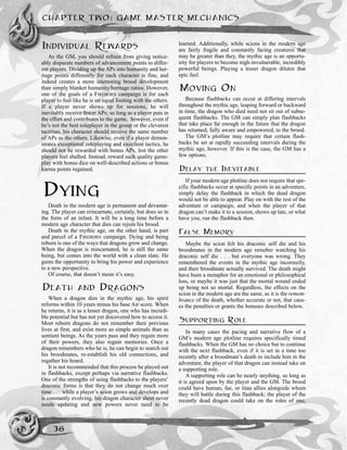 INDIVIDUAL REWARDS
As the GM, you should refrain from giving notice-
ably disparate numbers of advancement points to differ-
ent players. Dividing up the APs into humanity and her-
itage points differently for each character is fine, and
indeed creates a more interesting brood development
than simply blanket humanity/heritage ratios. However,
one of the goals of a FIREBORN campaign is for each
player to feel like he is on equal footing with the others.
If a player never shows up for sessions, he will
inevitably receive fewer APs; so long as a player puts in
the effort and contributes to the game, however, even if
he’s not the best roleplayer in the group or the cleverest
tactitian, his character should receive the same number
of APs as the others. Likewise, even if a player demon-
strates exceptional roleplaying and excellent tactics, he
should not be rewarded with bonus APs, lest the other
players feel shafted. Instead, reward such quality game-
play with bonus dice on well-described actions or bonus
karma points regained.
DYING
Death in the modern age is permanent and devastat-
ing. The player can reincarnate, certainly, but does so in
the form of an infant. It will be a long time before a
modern age character that dies can rejoin his brood.
Death in the mythic age, on the other hand, is part
and parcel of a FIREBORN campaign. Dying and being
reborn is one of the ways that dragons grow and change.
When the dragon is reincarnated, he is still the same
being, but comes into the world with a clean slate. He
gains the opportunity to bring his power and experience
to a new perspective.
Of course, that doesn’t mean it’s easy.
DEATH AND DRAGONS
When a dragon dies in the mythic age, his spirit
reforms within 10 years minus his base Air score. When
he returns, it is as a lesser dragon, one who has incredi-
ble potential but has not yet discovered how to access it.
Most reborn dragons do not remember their previous
lives at first, and exist more as simple animals than as
sentient beings. As the years pass and they regain more
of their powers, they also regain memories. Once a
dragon remembers who he is, he can begin to search out
his broodmates, re-establish his old connections, and
regather his hoard.
It is not recommended that this process be played out
in flashbacks, except perhaps via narrative flashbacks.
One of the strengths of using flashbacks to the players’
draconic forms is that they do not change much over
time . . . while a player’s scion grows and develops and
is constantly evolving, his dragon character sheet never
needs updating and new powers never need to be
learned. Additionally, while scions in the modern age
are fairly fragile and constantly facing creatures that
may be greater than they, the mythic age is an opportu-
nity for players to become nigh-invulnerable, incredibly
powerful beings. Playing a lesser dragon dilutes that
epic feel.
MOVING ON
Because flashbacks can occur at differing intervals
throughout the mythic age, leaping forward or backward
in time, the dragon who died need not sit out of subse-
quent flashbacks. The GM can simply plan flashbacks
that take place far enough in the future that the dragon
has returned, fully aware and empowered, to the brood.
The GM’s plotline may require that certain flash-
backs be set at rapidly succeeding intervals during the
mythic age, however. If this is the case, the GM has a
few options.
DELAY THE INEVITABLE
If your modern age plotline does not require that spe-
cific flashbacks occur at specific points in an adventure,
simply delay the flashback in which the dead dragon
would not be able to appear. Play on with the rest of the
adventure or campaign, and when the player of that
dragon can’t make it to a session, shows up late, or what
have you, run the flashback then.
FALSE MEMORY
Maybe the scion felt his draconic self die and his
broodmates in the modern age remeber watching his
draconic self die . . . but everyone was wrong. They
remembered the events in the mythic age incorrectly,
and their broodmate actually survived. The death might
have been a metaphor for an emotional or philosophical
loss, or maybe it was just that the mortal wound ended
up being not so mortal. Regardless, the effects on the
scion in the modern age are the same, as it is the remem-
brance of the death, whether accurate or not, that caus-
es the penalties or grants the bonuses described below.
SUPPORTING ROLE
In many cases the pacing and narrative flow of a
GM’s modern age plotline requires specifically timed
flashbacks. When the GM has no choice but to continue
with the next flashback, even if it is set in a time too
recently after a broodmate’s death to include him in the
adventure, the player of that dragon can instead take on
a supporting role.
A supporting role can be nearly anything, so long as
it is agreed upon by the player and the GM. The brood
could have human, fae, or titan allies alongside whom
they will battle during this flashback; the player of the
recently dead dragon could take on the roles of one,
CHAPTER TWO: GAME MASTER MECHANICS
36
 