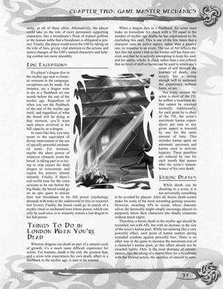 some, or all of these allies. Alternatively, the player
could take on the role of more permanent supporting
characters, like a broodmate’s flock of trained griffons
or the human noble that a broodmate is obligated to pro-
tect. Finally, the player could assist the GM by taking on
the role of foes, giving vital attention to the actions and
stance changes of the GM’s named characters and help-
ing combat run more smoothly.
EPIC EXCEPTIONS
If a player’s dragon dies in
the mythic age near a climac-
tic moment in the campaign,
exceptions can be made. For
instance, say a dragon were
to die in a flashback set one
month before the end of the
mythic age. Regardless of
when you run the flashback
of the end of the mythic age
itself, and regardless of what
the brood will be doing at
that moment, you’ll want
each player involved in his
full capacity as a dragon.
In cases like this, you may
resort to the equivalent of
divine intervention or the use
of epically powerful enchant-
ed items. For instance,
maybe the sheer power of
whatever climactic event the
brood is taking part in or try-
ing to stop causes the dead
dragon to reincarnate and
regain his powers almost
instantly. Finally, if there’s
real-world time for the extra
sessions to be run before the
big finale, the brood could go
on an epic quest to restore
their lost broodmate to his full power (mythology
abounds with treks to the underworld to free or resurrect
lost lovers). Finally, the brood could go in search of a
mythic ritual or enchanted item whose power, which can
only be used once, is to instantly restore a lost dragon to
his full power.
THINGS TO DO IN
LONDON WHEN YOU’RE
DEAD
Whereas dragons see death as part of a natural cycle
of growth, it’s a much more difficult experience for
scions. For humans, death is the end, the greatest fear,
and a scion who experiences his own death, albeit in a
flashback to the mythic age, is sure to be scarred.
When a dragon dies in a flashback, his scion must
make an immediate Air check with a TH equal to the
number of mythic age deaths he has experienced so far
(including this one). This is one of the few times that a
character uses an active aspect, rather than a passive
one, in response to an event. The use of Air reflects the
fact that the scion’s link to his former self has been sev-
ered, and that he is actively attempting to keep his soul,
and his sanity, whole. A check rather than a test reflects
that no level of skill or karma can be used to retain one’s
sense of self through the
journey of death; one
simply has a strong
enough will to surmount
the experience without
harm, or not.
For every success the
scion is short of the TH,
he suffers a weariness die
that cannot be removed
normally. Additionally,
for each point he is short
of the TH, the scion’s
maximum karma expen-
diture per turn in any
given aspect is lowered
by one for the same
amount of time. This
includes karma spent on
automatic successes and
karma used to activate
legacies. These penalties
are reduced by one for
each month that passes
after the scion’s remem-
brance of his own death.
HEROIC DEATHS
While death can be
shocking to a scion, it is
not universally something
to be avoided by players. After all, heroic death scenes
make for some of the most rewarding gaming sessions.
However, awarding APs to scions whose draconic
selves die heroically might simply encourage players to
purposely throw their characters into deadly situations
without much regret.
Therefore, a heroic death in the mythic age should be
rewarded, not with APs, but with an increase in the size
of the scion’s karma pool. While not seeming like a very
powerful effect, each point of karma matters during
extended combats against powerful foes. There is no
other way in the game to increase the maximum size of
a character’s karma pool, so this effect should not be
awarded lightly. Only in the most dramatic of circum-
stances, like the taking of a mortal blow for a broodmate
with the Defend action, the sacrifice of oneself to com-
CHAPTER TWO: GAME MASTER MECHANICS
37
 