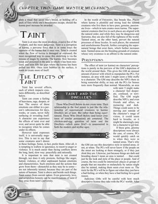 plete a ritual that saves one’s brood, or holding off a
pack of foes while one’s broodmates escape, should the
karma pool increase be awarded.
TAINT
Taint is at once the most insidious, evasive foe of the
Fireborn, and the most dangerous. Taint is a corruption
of karma, a perverse force that is in some ways the
opposite of the karma that it once was. Taint is created
when the flow of karma is damaged or overused; the
most recognized way to cause this stretching is via the
misuse of magic by mortals. The karmic flow becomes
weak and poisoned in the area in which it has been mis-
used, and taint fills the gaps where the karma has been
pulled too thin. Once taint bubbles to the surface, it
tends to create more of itself.
THE EFFECTS OF
TAINT
Taint has several effects,
each of which impacts crea-
tures differently, as described
below.
Taint can create a feeling
of heaviness, rage, despair, or
fear. The source of these
emotions can slither in a per-
son’s subconscious for days,
weeks, or years, never fully
surfacing or revealing itself.
A character can experience
the effects of taint over and
over, and never quite be able
to recognize when he comes
under its effects.
However taint expresses
itself, it is universally nega-
tive. This is not to say that
some creatures aren’t drawn
to these feelings. Some, in fact, prefer them. After all, it
is tempting to wallow in ignorance, to resort to anger or
violence. It is much easier than facing conflicts down
the long, hard, slow way: peacefully and rationally.
It is important to note that taint is not created
through, nor does it only promote, feelings like anger,
hatred, violence, or other unpleasant human emotions
and characteristics. Such emotions and the actions that
grow from them—distasteful as they may be to some—
are not inherently tainted, because they are part of the
nature of humans. Taint is above and beside such things.
Taint comes from outside nature. Even generosity, love,
and scrupulous honesty can be manifestations of taint if
they arise from taint’s perversity.
In the world of FIREBORN, like breeds like. Places
where karma is plentiful and strong lead the natural
creatures who live there to have pure, genuine, passion-
ate lives—which in turn creates more karma. The super-
natural creatures that live in such places are aligned with
the natural order, and while they may be dangerous and
fearsome, they are also full of the rightness of the world.
Tainted areas, on the other hand, pervert the natural
processes of those locales. In such places, the unnatural
and unwholesome flourish, further corrupting the super-
natural beings that exist there, which further increases
taint. Tainted areas are the breeding grounds of creatures
whose very existence is an affront to the natural order.
PERCEPTIONS
The effect of taint (or karma) on characters’ percep-
tions is purely in the purview of the GM’s depiction of
the world around them. This gives the GM an unusual
amount of power with which to manipulate the PCs. For
instance, an area with taint 1 might seem a little stuffy
to a character. The GM may describe the NPCs there as
being somewhat shifty, or may ask the PCs for Senses
tests more frequently than normal. Meanwhile, an area
with taint 5 might make
a character feel desper-
ate, confused, or terri-
fied. The GM might
describe NPCs, and even
friends and allies, as
menacing and dark.
Things could seem to be
moving just outside of
the character’s range of
vision, it could seem
hard to breathe, or it
might be alarmingly easy
for a character to get lost.
If these grim, gloomy
descriptions were always
the case, of course, PCs
would quickly catch on
to when they were in
tainted areas. That’s why
the GM can use this descriptive style in tainted areas, or
not, at whim. The PCs will never know if the people on
the street are looking at them strangely, or if they just
think they are. Likewise, just because things are dark and
brooding doesn’t mean an area is tainted . . . that could
just be the look and style of the place or people. And of
course, the two could be intermixed: places or groups of
people that are macabre or melancholy by nature might
also be tainted, making them seem even more so. The
trick for the PCs will be to figure out when they just have
a bad feeling, or when they have a bad feeling for a good
reason.
Judicious GMs will be careful with how much
descriptive license they take with the PCs’ worlds. After
CHAPTER TWO: GAME MASTER MECHANICS
38
TAINT AND THE
DWELLERS
Those Who Dwell Below do not create taint. Their
relationship to the foul power is just like the rela-
tionship of supernatural creatures to karma:
Dwellers are of taint. But rather than being super-
natural, Those Who Dwell Below (and lesser crea-
tures of similar persuasion) are unnatural. The
chicken-and-egg question of taint and the
Dwellers—which came first?—is unanswered in
both the modern and mythic ages.
SIDEBAR 2-1
 
