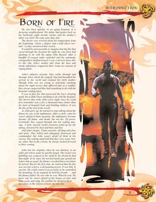 BORN OF FIRE
He was born ignobly, in an aging hospital, in a
decaying neighborhood. His father had gotten back on
his battleship eight months earlier and his mother’s
labor was hard. He came nine days late.
The doctor was worried about his temperature from
the beginning—about a degree and a half above nor-
mal—so they monitored him closely.
It would be unreasonable to imagine that the fire that
raced through the hospital the night he was born had
anything to do with the infant John Russell. After a
handful of oxygen tanks exploded and the automatic
extinguishers malfunctioned, it was a miracle more did-
n’t die—like John’s mother did—from the heat and
smoke inhalation, trapped in their rooms by curtains of
raging flame.
John’s adoptive parents, blue collar through and
through, knew about the tragedy that had heralded his
arrival in the world and claimed his birth mother.
Though John was too young to articulate anything
about the night terrors that afflicted him as a toddler,
they always suspected they had something to do with the
hospital conflagration.
It was in fact fire that possessed the boy’s sleeping
mind, but it didn’t have anything to do with the hospital.
The horror that woke John every night since he could
first remember was a fire a thousand times hotter than
the burn of hospital beds and building timbers. It was
the fire of the end of the world.
As John grew up, he learned to stop talking about the
flames he saw in his nightmares. After a while, when he
wasn’t afraid of them anymore, the nightmares became
dreams. Of flame, and death, but not his. Of power.
Eventually they seeped through into his waking mus-
ings. A lush, ancient world, treasures piled up for the
taking, devoured by heat and hate and lust.
And other images. Giant serpents, all fang and claw
and spine. They killed and rampaged, destroyed and
commanded, but John wasn’t afraid of them in the
visions. His waking mind told him they were nasty, bru-
tal, alien. But in the visions, he always looked forward
to their coming.
John lost his virginity when he was thirteen, to an
older girl whose name he quickly forgot. The event’s wet
fumbling was eclipsed in his mind by the dream he had
that night. As he slept, the torched landscape spread out
before him as usual, the flames crowded him everywhere
he turned. But for the first time, he realized that the fire
was not just a force, a devastating power. It was him. It
was his. He could control it at as easily as he controlled
his breathing. So he stopped, he held his breath . . . and
the flames faded. He saw who he was. What he was. He
knew why he wasn’t afraid of the beasts of claw and
fang, scale and wing. He couldn’t be afraid of them . . .
not when, in the visions at least, he was one.
3
INTRODUCTION
 