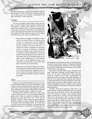 all, you are the players’ senses in the fictional world that
you describe for them. The players should be able to
rely on those senses to be accurate, as described by the
game mechanics, in most situations.
SPIRIT
The most noticeable in-game effect of taint, put sim-
ply, is to make it harder to draw on karma. If karma were
envisioned as a liquid, taint would be a viscous sub-
stance that muddies its flow. All natural and supernatu-
ral creatures are subject to this effect of taint (though of
course, since humans rarely draw on karma and have lit-
tle to begin with, they tend not to notice it). The effects
of tainted areas on the spirit are outlined below.
— Karma becomes sluggish and difficult to draw
upon. Every point of karma a character wants
to spent in a tainted area costs an additional
amount of karma equal to the area’s taint rat-
ing. For example, in an area with taint 3, it
would cost 4 karma to generate one automatic
success, 12 karma to activate an awakened
power that normally costs 3 karma, and so on.
A character’s normal limitations on maximum
amount of karma spent per action, such as his
base aspect score or his awakened rank, do not
apply to these additional costs. The character
may spend as much additional karma as he
needs for the desired effect; it is the effect itself
that is limited by the normal factors.
— Karma recovery is slowed. Whenever a charac-
ter would recover karma within the tainted area
(not including karma that replenishes after an
action scene), the character subtracts the area’s
taint rating from the number of points of karma
he regains.
SELF
Finally, the most powerful effect that taint can have,
on the Fireborn at least, is the loss of self entirely. As the
creatures on this world that are the most pure of spirit,
and the most closely tied to karma, dragons are also the
most vulnerable to the negative effects of taint. The taste
of this most unnatural energy is anathema to them.
All Fireborn have defensive responses to taint, hard-
wired into their spirits in a very close approximation of
genetic traits. These are called taint responses, and are
described in more detail below (see “Taint and the
Fireborn,” page 42). When acting out these responses,
Fireborn can draw on karma normally. These responses
are usually useful and healthy actions. Or at least, they
would be under normal conditions. As taint pushes the
responding dragon or scion further and further into his
taint response, the character’s acting out of that response
becomes more and more extreme. Eventually, if the taint
is strong enough and the character’s will weak enough,
he may find it impossible to do anything but the actions
dictated by his taint response.
Since taint eventually leads to pain, starvation, and
death, Darwinian principles would suggest that crea-
tures with the most self-destructive taint responses
would be weeded out over time. Unfortunately, the
supernatural does not follow Darwinian principles, at
least not as we understand them. Instead, taint respons-
es insidiously become, not a part of dragons’and scions’
genetic codes, but part of their psyches. As he is rein-
carnated through the centuries, a dragon’s taint response
carries on with him, becoming more ingrained with each
passing lifetime.
Ironically, while taint responses would seem to be
there to protect a dragon and help him survive in tainted
areas, they are just as much a boon to the furthering of
taint itself. After all, the more a taint response affects
others, causing fear or violence, the more likely those
others are to be forced to draw on their own karma
reserves, and the less likely they will be able to nurture
karma in the place to remove the taint. This long-term
effect of taint responses may bring one to question their
origins. Perhaps they were not a natural development
after all, but rather a slow, terrible trap that took hun-
dreds of thousands of years to be sprung.
CHAPTER TWO: GAME MASTER MECHANICS
39
 