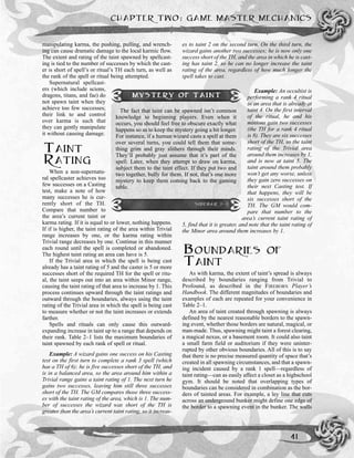 CHAPTER TWO: GAME MASTER MECHANICS
41
manipulating karma, the pushing, pulling, and wrench-
ing can cause dramatic damage to the local karmic flow.
The extent and rating of the taint spawned by spellcast-
ing is tied to the number of successes by which the cast-
er is short of spell’s or ritual’s TH each turn, as well as
the rank of the spell or ritual being attempted.
Supernatural spellcast-
ers (which include scions,
dragons, titans, and fae) do
not spawn taint when they
achieve too few successes;
their link to and control
over karma is such that
they can gently manipulate
it without causing damage.
TAINT
RATING
When a non-supernatu-
ral spellcaster achieves too
few successes on a Casting
test, make a note of how
many successes he is cur-
rently short of the TH.
Compare that number to
the area’s current taint or
karma rating. If it is equal to or lower, nothing happens.
If if is higher, the taint rating of the area within Trivial
range increases by one, or the karma rating within
Trivial range decreases by one. Continue in this manner
each round until the spell is completed or abandoned.
The highest taint rating an area can have is 5.
If the Trivial area in which the spell is being cast
already has a taint rating of 5 and the caster is 5 or more
successes short of the required TH for the spell or ritu-
al, the taint seeps out into an area within Minor range,
causing the taint rating of that area to increase by 1. This
process continues upward through the taint ratings and
outward through the boundaries, always using the taint
rating of the Trivial area in which the spell is being cast
to measure whether or not the taint increases or extends
farther.
Spells and rituals can only cause this outward-
expanding increase in taint up to a range that depends on
their rank. Table 2–1 lists the maximum boundaries of
taint spawned by each rank of spell or ritual.
Example: A wizard gains one success on his Casting
test on the first turn to complete a rank 3 spell (which
has a TH of 6); he is five successes short of the TH, and
is in a balanced area, so the area around him within a
Trivial range gains a taint rating of 1. The next turn he
gains two successes, leaving him still three successes
short of the TH. The GM compares those three success-
es with the taint rating of the area, which is 1. The num-
ber of successes the wizard was short of the TH is
greater than the area’s current taint rating, so it increas-
es to taint 2 on the second turn. On the third turn, the
wizard gains another two successes; he is now only one
success short of the TH, and the area in which he is cast-
ing has taint 2, so he can no longer increase the taint
rating of the area, regardless of how much longer the
spell takes to cast.
Example: An occultist is
performing a rank 4 ritual
in an area that is already at
taint 4. On the first interval
of the ritual, he and his
minions gain two successes
(the TH for a rank 4 ritual
is 8). They are six successes
short of the TH, so the taint
rating of the Trivial area
around them increases by 1,
and is now at taint 5. The
taint around them probably
won’t get any worse, unless
they gain zero successes on
their next Casting test. If
that happens, they will be
six successes short of the
TH. The GM would com-
pare that number to the
area’s current taint rating of
5, find that it is greater, and note that the taint rating of
the Minor area around them increases by 1.
BOUNDARIES OF
TAINT
As with karma, the extent of taint’s spread is always
described by boundaries ranging from Trivial to
Profound, as described in the FIREBORN Player’s
Handbook. The different magnitudes of boundaries and
examples of each are repeated for your convenience in
Table 2–1.
An area of taint created through spawning is always
defined by the nearest reasonable borders to the spawn-
ing event, whether those borders are natural, magical, or
man-made. Thus, spawning might taint a forest clearing,
a magical nexus, or a basement room. It could also taint
a small farm field or auditorium if they were uninter-
rupted by other obvious boundaries. All of this is to say
that there is no precise measured quantity of space that’s
created in all spawning circumstances, and that a spawn-
ing incident caused by a rank 1 spell—regardless of
taint rating—can as easily affect a closet as a highschool
gym. It should be noted that overlapping types of
boundaries can be considered in combination as the bor-
ders of tainted areas. For example, a ley line that cuts
across an underground bunker might define one edge of
the border to a spawning event in the bunker. The walls
MYSTERY OF TAINT
The fact that taint can be spawned isn’t common
knowledge to beginning players. Even when it
occurs, you should feel free to obscure exactly what
happens so as to keep the mystery going a bit longer.
For instance, if a human wizard casts a spell at them
over several turns, you could tell them that some-
thing grim and gray slithers through their minds.
They’ll probably just assume that it’s part of the
spell. Later, when they attempt to draw on karma,
subject them to the taint effect. If they put two and
two together, bully for them. If not, that’s one more
mystery to keep them coming back to the gaming
table.
SIDEBAR 2-2
 