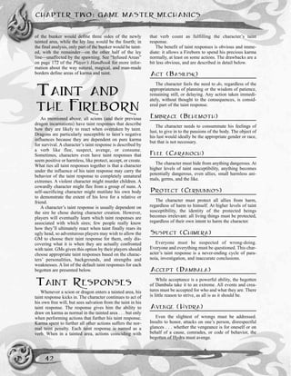 of the bunker would define three sides of the newly
tainted area, while the ley line would be the fourth; in
the final analysis, only part of the bunker would be taint-
ed, with the remainder—on the other half of the ley
line—unaffected by the spawning. See “Infused Areas”
on page 172 of the Player’s Handbook for more infor-
mation about the way natural, magical, and man-made
borders define areas of karma and taint.
TAINT AND
THE FIREBORN
As mentioned above, all scions (and their previous
dragon incarnations) have taint responses that describe
how they are likely to react when overtaken by taint.
Dragons are particularly susceptible to taint’s negative
influences because they are dependent on pure karma
for survival. A character’s taint response is described by
a verb like flee, suspect, avenge, or consume.
Sometimes, characters even have taint responses that
seem positive or harmless, like protect, accept, or create.
What ties all taint responses together is that a character
under the influence of his taint response may carry the
behavior of the taint response to completely unnatural
extremes. A violent character might murder children. A
cowardly character might flee from a group of nuns. A
self-sacrificing character might mutilate his own body
to demonstrate the extent of his love for a relative or
friend.
A character’s taint response is usually dependent on
the sire he chose during character creation. However,
players will eventually learn which taint responses are
associated with which sires; few people really know
how they’ll ultimately react when taint finally rears its
ugly head, so adventurous players may wish to allow the
GM to choose their taint response for them, only dis-
covering what it is when they are actually confronted
with taint. GMs given this option by their players should
choose appropriate taint responses based on the charac-
ters’ personalities, backgrounds, and strengths and
weaknesses. A list of the default taint responses for each
begotten are presented below.
TAINT RESPONSES
Whenever a scion or dragon enters a tainted area, his
taint response kicks in. The character continues to act of
his own free will, but sees salvation from the taint in his
taint response. The response gives him the ability to
draw on karma as normal in the tainted area . . . but only
when performing actions that further his taint response.
Karma spent to further all other actions suffers the nor-
mal taint penalty. Each taint response is named as a
verb. When in a tainted area, actions coinciding with
that verb count as fulfilling the character’s taint
response.
The benefit of taint responses is obvious and imme-
diate: it allows a Fireborn to spend his precious karma
normally, at least on some actions. The drawbacks are a
bit less obvious, and are described in detail below.
ACT (BASILISK)
The character feels the need to do, regardless of the
appropriateness of planning or the wisdom of patience,
remaining still, or delaying. Any action taken immedi-
ately, without thought to the consequences, is consid-
ered part of the taint response.
EMBRACE (BEHEMOTH)
The character needs to consummate his feelings of
lust, to give in to the passions of the body. The object of
his lust would ideally be the appropriate gender or race,
but that is not necessary.
FLEE (CARANOCH)
The character must hide from anything dangerous. At
higher levels of taint susceptibility, anything becomes
potentially dangerous, even allies, small harmless ani-
mals, germs, and the like.
PROTECT (CERNUNNOS)
The character must protect all allies from harm,
regardless of harm to himself. At higher levels of taint
susceptibility, the identity of the protected beings
becomes irrelevant: all living things must be protected,
regardless of their own intent to harm the character.
SUSPECT (CHIMERA)
Everyone must be suspected of wrong-doing.
Everyone and everything must be questioned. This char-
acter’s taint response is a never-ending cycle of para-
noia, investigation, and inaccurate conclusions.
ACCEPT (DAMBALA)
While acceptance is a powerful ability, the begotten
of Dambala take it to an extreme. All events and crea-
tures must be accepted for who and what they are. There
is little reason to strive, as all is as it should be.
AVENGE (HYDRA)
Even the slightest of wrongs must be addressed.
Insults to honor, attacks on one’s person, disrespectful
glances . . . whether the vengeance is for oneself or on
behalf of a cause, comrades, or code of behavior, the
begotten of Hydra must avenge.
CHAPTER TWO: GAME MASTER MECHANICS
42
 