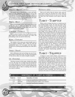 CREATE (QUETZLCOATL)
The people look to Quetzlcoatl to create and build,
and it is in the celebration of this glorious activity that
taint may be held at bay. Whether gathering supplies to
build an icon, creating a moment in time that reminds all
of the dangers of taint, or giving birth to new life itself,
the act of creation holds taint at bay.
PROVE (RYU)
Demonstrating pride, power, and courage keeps taint
at bay, but only if others are shown that example.
Everything the begotten of Ryu does must prove his
abilities and heroism to others.
CONTROL (TIAMAT)
Taint is a loss of control, a loss of self. Only by keep-
ing a rigidly firm control over oneself, one’s allies, and
surrounding events can taint be held at bay.
REBEL (TYPHON)
The mindset of the status quo cannot handle taint in
all its insidious slithering. Only a rebel can catch the
underhanded taint at its own game, and only unpre-
dictable acts of disobeying and defying can evade taint’s
grasp.
SERVE (XIAO)
Only selflessness and service brings one out of one-
self enough to hold taint at bay. So long as the begotten
of Xiao serves others, he retains strength of purpose.
LIE (ZAHHAK)
Taint has everyone in their grips, whether they admit
it or not. The only way to remain safe and unsuspected
is to speak untruths, so your allies will not turn on you.
If you speak enough lies, even to yourself, perhaps taint
will not know who or what it is dealing with, and you
can evade its embrace.
POSSESS (ZU)
Taint can be held at bay by karmic items, and one
never knows when one will find such a boon. Only by
possessing everything around you can you be sure that
you have all of the resources you’ll need to fight the
taint.
TAINT-TEMPTED
When a scion or dragon has been in a tainted area for
an extended length of time, the taint may begin affect
him more drastically. When one of the Fireborn spends
a number of continual hours equal to his base Earth
score in a tainted area, he must make a taint test. This is
an Earth (Ka) test with a TH equal to twice the area’s
taint rating. If the character fails the test, he is taint-
tempted. Taint-tempted characters are desperately fight-
ing taint to the exclusion of nearly all other activities.
They suffer disadvantage penalties on all tests equal to
the taint rating of the area, and may not spend karma at
all. The only way a character can work around the taint
temptation is to give in to his taint response. The imme-
diacy with which any action is considered to be giving
in to a taint response depends on how much the charac-
ter failed the taint test by. Whenever a taint-tempted
character performs an action, compare the action to
Table 2–2. If the character’s action fulfills the level of
his taint susceptibility, the character may spend karma
normally and ignore disadvantage penalties for that
action only.
TAINT-TRAPPED
A dragon or scion cannot simply accept that he is
taint-tempted and move on. For each interval of time
equal to the character’s base Earth score (in hours) that
he remains in the tainted area, the character must make
a new taint test, suffering penalties on the test as normal.
If the character is already taint-tempted when he makes
a taint test, the results of failure are much more dire.
This time, the taint test is to avoid becoming taint-
trapped. Becoming taint-trapped is a terrible fate, so
taint-tempted Fireborn would do well to get out of taint-
ed areas as soon as possible. The TH for this second
taint test is the same as it would be for an initial taint test
CHAPTER TWO: GAME MASTER MECHANICS
44
IMMEDIACY OF TAINT RESPONSE
Failed by Level Immediacy of Action
1–3 Minor Long-term gratification (within an hour)
4–6 Moderate Eventual gratification (within a few minutes)
7+ Major Immediate gratification (instantly)
TABLE 2-2
 