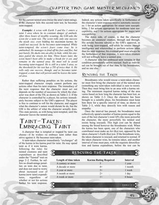 for the current tainted area (twice the area’s taint rating).
If the character fails this second taint test, he becomes
taint-trapped.
Example: A scion with Earth 3 and Ka 1 enters a
taint 3 area where he in constant danger of ambush.
After three hours of stealthy scouting, the GM asks the
scion for a taint test. The scion rolls only one success
(he needs six); even bidding his maximum karma, he
could not succeed. So he becomes taint-tempted. While
taint-tempted, the scion’s fears come true: he is
ambushed. He manages to fend off his foes and flee, but
just barely. He ducks into an alley to hide, while his ene-
mies patrol the streets for him. Three hours later, the
scion hasn’t been able to make a break for it yet, and
remains in the tainted area. He must roll to avoid
becoming taint-trapped. He is still in a taint 3 area, so
the threshold for his test has a TH of twice that: 6. He
rolls only one success, though, and so becomes taint-
trapped, a state that will persist until he leaves the taint-
ed area.
Rather than suffering penalties on his actions, the
taint-trapped character simply cannot perform any
actions other than his taint response. The immediacy of
the taint response that the character must act out
depends on the number of successes by which the char-
acter was short of the TH, as shown on Table 2–2. If the
character is controlled by a player, his actions immedi-
ately become subject to the GM’s approval. The player
is free to continue to roll for the character, and suggest
what the character’s nature would dictate he do, but the
GM is the arbiter of what the character actually does.
This state persists, as with being taint-tempted, until the
character leaves the tainted area.
TAINT-TAKEN:
EMBRACING TAINT
A character that is tempted or trapped by taint can
choose—if he wishes—to embrace taint rather than
strive against it. He becomes taint-taken.
A taint-taken character immediately “exchanges” all
of the karma in his karma pool for taint. He may spend
taint as if it were karma,
following the rules for
tainted creatures and taint
expenditure as described
under the “Tainted” trait on
page 2–2. Further, he suf-
fers no disadvantage penal-
ties on tests due to taint,
and does not need to worry
about increased cost of
karma (now taint) expendi-
tures, regardless of
whether or not his actions
further his taint response.
Indeed, any actions taken specifically in furtherance of
the character’s taint response receive automatic success-
es: 1 for an action appropriate for minor taint suscepti-
bility, 2 for actions appropriate for moderate taint sus-
ceptibility, and 3 for actions appropriate for major taint
susceptibility.
The down side, of course, is that the character
becomes an unnatural creature, through and through.
His actions become subject to the GM’s approval, as
with being taint-trapped, and while he retains enough
intelligence and wherewithal to perform actions other
than his taint response, his eventual goal must always be
the furtherance of that response. A taint-taken creature
will not willingly leave a tainted area.
A character who has embraced taint remains in that
condition permanently unless rescued. Such an individ-
ual can be brought out of that state by his broodmates,
and no one else.
RESCUING THE TAKEN
Broodmates who would rescue a taint-taken charac-
ter must first bring the character out of the tainted area
(something any taint-taken individual is sure to resist).
Then they must bring him to an area with a karma rat-
ing. The minimum required karma rating of the area
varies based on how long the character has been lost, as
shown on Table 2–3. Once the character has been
brought to a suitable place, his broodmates must keep
him there for a specific interval of time, as shown on
Table 2–3, while they detoxify him with reason and
empathy.
Once the interval has passed, the broodmates must
collectively spend a number of karma points equal to the
sum of the lost character’s total APs (the more powerful
the character, the more powerfully his tainted soul
resists being rescued). This high cost can be shared
among the brood however the broodmates wish. When
the karma has been spent, one of the characters who
contributed must make an Air (Ka) test, opposed by the
taken character’s Earth (Ka) test. If the broodmate wins,
the taken character is rescued, and returned to normal. If
the taken character wins, he remains taken, and another
interval of time must pass, with the requisite detoxifica-
tion and karma expenditure, before the test can be
CHAPTER TWO: GAME MASTER MECHANICS
45
RESCUING THE TAKEN
Length of time taken Karma Rating Required Interval
A century or more 5 1 year
A decade or more 4+ 1 month
A year or more 3+ 1 week
A month or more 2+ 1 day
A week or more 1+ 6 hours
TABLE 2-3
 