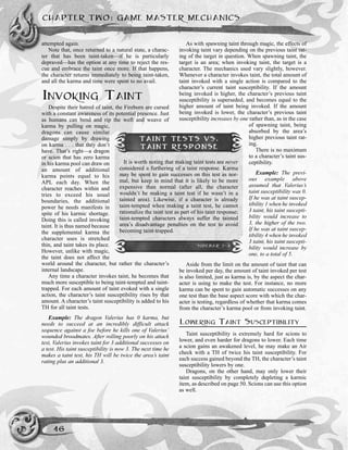 CHAPTER TWO: GAME MASTER MECHANICS
46
attempted again.
Note that, once returned to a natural state, a charac-
ter that has been taint-taken—if he is particularly
depraved—has the option at any time to reject the res-
cue and embrace the taint once more. If that happens,
the character returns immediately to being taint-taken,
and all the karma and time were spent to no avail.
INVOKING TAINT
Despite their hatred of taint, the Fireborn are cursed
with a constant awareness of its potential presence. Just
as humans can bend and rip the weft and weave of
karma by pulling on magic,
dragons can cause similar
damage simply by drawing
on karma . . . that they don’t
have. That’s right—a dragon
or scion that has zero karma
in his karma pool can draw on
an amount of additional
karma points equal to his
APL each day. When the
character reaches within and
tries to exceed his usual
boundaries, the additional
power he needs manifests in
spite of his karmic shortage.
Doing this is called invoking
taint. It is thus named because
the supplemental karma the
character uses is stretched
thin, and taint takes its place.
However, unlike with magic,
the taint does not affect the
world around the character, but rather the character’s
internal landscape.
Any time a character invokes taint, he becomes that
much more susceptible to being taint-tempted and taint-
trapped. For each amount of taint evoked with a single
action, the character’s taint susceptibility rises by that
amount. A character’s taint susceptibility is added to his
TH for all taint tests.
Example: The dragon Valerius has 0 karma, but
needs to succeed at an incredibly difficult attack
sequence against a foe before he kills one of Valerius’
wounded broodmates. After rolling poorly on his attack
test, Valerius invokes taint for 3 additional successes on
a test. His taint susceptibility is now 3. The next time he
makes a taint test, his TH will be twice the area’s taint
rating plus an additional 3.
As with spawning taint through magic, the effects of
invoking taint vary depending on the previous taint rat-
ing of the target in question. When spawning taint, the
target is an area; when invoking taint, the target is a
character. The mechanics used vary slightly, however.
Whenever a character invokes taint, the total amount of
taint invoked with a single action is compared to the
character’s current taint susceptibility. If the amount
being invoked is higher, the character’s previous taint
susceptibility is superseded, and becomes equal to the
higher amount of taint being invoked. If the amount
being invoked is lower, the character’s previous taint
susceptibility increases by one rather than, as in the case
of spawning taint, being
absorbed by the area’s
higher previous taint rat-
ing.
There is no maximum
to a character’s taint sus-
ceptibility.
Example: The previ-
ous example above
assumed that Valerius’s
taint susceptibility was 0.
If he was at taint suscep-
tibility 1 when he invoked
3 taint, his taint suscepti-
bility would increase to
3, the higher of the two.
If he was at taint suscep-
tibility 4 when he invoked
3 taint, his taint suscepti-
bility would increase by
one, to a total of 5.
Aside from the limit on the amount of taint that can
be invoked per day, the amount of taint invoked per test
is also limited, just as karma is, by the aspect the char-
acter is using to make the test. For instance, no more
karma can be spent to gain automatic successes on any
one test than the base aspect score with which the char-
acter is testing, regardless of whether that karma comes
from the character’s karma pool or from invoking taint.
LOWERING TAINT SUSCEPTIBILITY
Taint susceptibility is extremely hard for scions to
lower, and even harder for dragons to lower. Each time
a scion gains an awakened level, he may make an Air
check with a TH of twice his taint susceptibility. For
each success gained beyond the TH, the character’s taint
susceptibility lowers by one.
Dragons, on the other hand, may only lower their
taint susceptibility by completely depleting a karmic
item, as described on page 50. Scions can use this option
as well.
TAINT TESTS VS.
TAINT RESPONSE
It is worth noting that making taint tests are never
considered a furthering of a taint response. Karma
may be spent to gain successes on this test as nor-
mal, but keep in mind that it is likely to be more
expensive than normal (after all, the character
wouldn’t be making a taint test if he wasn’t in a
tainted area). Likewise, if a character is already
taint-tempted when making a taint test, he cannot
rationalize the taint test as part of his taint response;
taint-tempted characters always suffer the tainted
area’s disadvantage penalties on the test to avoid
becoming taint-trapped.
SIDEBAR 2-3
 