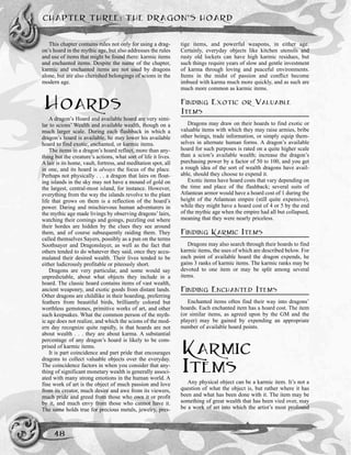 This chapter contains rules not only for using a drag-
on’s hoard in the mythic age, but also addresses the rules
and use of items that might be found there: karmic items
and enchanted items. Despite the name of the chapter,
karmic and enchanted items are not used by dragons
alone, but are also cherished belongings of scions in the
modern age.
HOARDS
A dragon’s Hoard and available hoard are very simi-
lar to scions’ Wealth and available wealth, though on a
much larger scale. During each flashback in which a
dragon’s hoard is available, he may lower his available
hoard to find exotic, enchanted, or karmic items.
The items in a dragon’s hoard reflect, more than any-
thing but the creature’s actions, what sort of life it lives.
A lair is its home, vault, fortress, and meditation spot, all
in one, and its hoard is always the focus of the place.
Perhaps not physically . . . a dragon that lairs on float-
ing islands in the sky may not have a mound of gold on
the largest, central-most island, for instance. However,
everything from the way the islands revolve to the plant
life that grows on them is a reflection of the hoard’s
power. Daring and mischievous human adventurers in
the mythic age made livings by observing dragons’lairs,
watching their comings and goings, puzzling out where
their hordes are hidden by the clues they see around
them, and of course subsequently raiding them. They
called themselves Sayers, possibly as a pun on the terms
Soothsayer and Dragonslayer, as well as the fact that
others tended to do whatever they said, once they accu-
mulated their desired wealth. Their lives tended to be
either ludicrously profitable or piteously short.
Dragons are very particular, and some would say
unpredictable, about what objects they include in a
hoard. The classic hoard contains items of vast wealth,
ancient weaponry, and exotic goods from distant lands.
Other dragons are childlike in their hoarding, preferring
feathers from beautiful birds, brilliantly colored but
worthless gemstones, primitive works of art, and other
such keepsakes. What the common person of the myth-
ic age does not realize, and which the scions of the mod-
ern day recognize quite rapidly, is that hoards are not
about wealth . . . they are about karma. A substantial
percentage of any dragon’s hoard is likely to be com-
prised of karmic items.
It is part coincidence and part pride that encourages
dragons to collect valuable objects over the everyday.
The coincidence factors in when you consider that any-
thing of significant monetary wealth is generally associ-
ated with many strong emotions in the human world. A
fine work of art is the object of much passion and love
from its creator, much desire and awe from its viewers,
much pride and greed from those who own it or profit
by it, and much envy from those who cannot have it.
The same holds true for precious metals, jewelry, pres-
tige items, and powerful weapons, in either age.
Certainly, everyday objects like kitchen utensils and
rusty old lockets can have high karmic residues, but
such things require years of slow and gentle investment
of karma through loving and peaceful environments.
Items in the midst of passion and conflict become
imbued with karma much more quickly, and as such are
much more common as karmic items.
FINDING EXOTIC OR VALUABLE
ITEMS
Dragons may draw on their hoards to find exotic or
valuable items with which they may raise armies, bribe
other beings, trade information, or simply equip them-
selves in alternate human forms. A dragon’s available
hoard for such purposes is rated on a quite higher scale
than a scion’s available wealth; increase the dragon’s
purchasing power by a factor of 50 to 100, and you get
a rough idea of the sort of wealth dragons have avail-
able, should they choose to expend it.
Exotic items have hoard costs that vary depending on
the time and place of the flashback; several suits of
Atlantean armor would have a hoard cost of 1 during the
height of the Atlantean empire (still quite expensive),
while they might have a hoard cost of 4 or 5 by the end
of the mythic age when the empire had all but collapsed,
meaning that they were nearly priceless.
FINDING KARMIC ITEMS
Dragons may also search through their hoards to find
karmic items, the uses of which are described below. For
each point of available hoard the dragon expends, he
gains 3 ranks of karmic items. The karmic ranks may be
devoted to one item or may be split among several
items.
FINDING ENCHANTED ITEMS
Enchanted items often find their way into dragons’
hoards. Each enchanted item has a hoard cost. The item
(or similar items, as agreed upon by the GM and the
player) may be gained by expending an appropriate
number of available hoard points.
KARMIC
ITEMS
Any physical object can be a karmic item. It’s not a
question of what the object is, but rather where it has
been and what has been done with it. The item may be
something of great wealth that has been vied over, may
be a work of art into which the artist’s most profound
CHAPTER THREE: THE DRAGON’S HOARD
48
 
