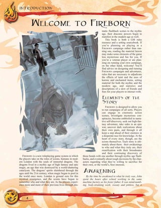 FIREBORN is a new roleplaying game system in which
the players take on the roles of scions, humans in mod-
ern London with the souls of immortal dragons. The
dragons lived in a mythic age of high fantasy and epic
magic, an age that was destroyed by a world-shattering
cataclysm. The dragons’ spirits slumbered through the
ages until the 21st century, when magic began to pool in
the world once more. London is ground zero for this
mystical resurgence, and the scions have begun to
remember who and what they are. As the players experi-
ence more and more of their previous lives through dra-
matic flashback scenes to the mythic
age, their draconic powers begin to
manifest in the modern age as well.
This book is both a GM rules
resource and a setting sourcebook. If
you’re planning on playing in a
FIREBORN campaign rather than run-
ning one, reading the material herein
may make some elements of the game
less mysterious and fun for you. If
you’re a veteran player or are plan-
ning on running your own campaign,
on the other hand, welcome! You’ll
find advice on designing and running
FIREBORN campaigns and adventures,
rules that are necessary to adjudicate
the effects of taint and the uses of
karmic and enchanted items, setting
material for both the mythic and the
modern age, and statistics and
descriptions of a slew of friends and
foes for your players to interact with.
ELEMENTS OF THE
STORY
FIREBORN is designed to allow you
to run campaigns of all sorts. Players
can engage in cinematic action
scenes, investigate mysterious con-
spiracies, become embroiled in narra-
tive self-discovery, seek out high-fan-
tasy adventure, take sides in an epic
war, uncover dark realizations about
their own pasts, and through it all
keep a step ahead of their enemies in
a desperate race for knowledge. At the
heart of every story, though, are the
scions themselves. Each story is ulti-
mately about them: their awakenings
to who and what they truly are, their
reunification with their broodmates
and their continuing discovery of
those bonds with one another through mythic age flash-
backs, and eventually about tough decisions by the char-
acters regarding what they’re willing to sacrifice for
their own, or the world’s, best interests.
AWAKENING
By the time he awakened to what he truly was, John
spent the hours after school working in the same
machine factory as his foster father. It was mind-numb-
ing, body-straining work, sweaty and pitiless, but it
INTRODUCTION
4
WELCOME TO FIREBORN
 