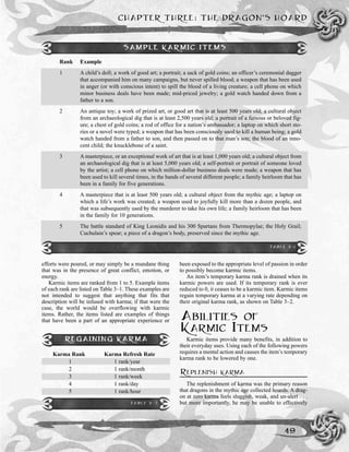 efforts were poured, or may simply be a mundane thing
that was in the presence of great conflict, emotion, or
energy.
Karmic items are ranked from 1 to 5. Example items
of each rank are listed on Table 3–1. These examples are
not intended to suggest that anything that fits that
description will be infused with karma; if that were the
case, the world would be overflowing with karmic
items. Rather, the items listed are examples of things
that have been a part of an appropriate experience or
been exposed to the appropriate level of passion in order
to possibly become karmic items.
An item’s temporary karma rank is drained when its
karmic powers are used. If its temporary rank is ever
reduced to 0, it ceases to be a karmic item. Karmic items
regain temporary karma at a varying rate depending on
their original karma rank, as shown on Table 3–2.
ABILITIES OF
KARMIC ITEMS
Karmic items provide many benefits, in addition to
their everyday uses. Using each of the following powers
requires a mental action and causes the item’s temporary
karma rank to be lowered by one.
REPLENISH KARMA
The replenishment of karma was the primary reason
that dragons in the mythic age collected hoards. A drag-
on at zero karma feels sluggish, weak, and un-alert . . .
but more importantly, he may be unable to effectively
CHAPTER THREE: THE DRAGON’S HOARD
49
Rank Example
1 A child’s doll; a work of good art; a portrait; a sack of gold coins; an officer’s ceremonial dagger
that accompanied him on many campaigns, but never spilled blood; a weapon that has been used
in anger (or with conscious intent) to spill the blood of a living creature; a cell phone on which
minor business deals have been made; mid-priced jewelry; a gold watch handed down from a
father to a son.
2 An antique toy; a work of prized art, or good art that is at least 500 years old; a cultural object
from an archaeological dig that is at least 2,500 years old; a portrait of a famous or beloved fig-
ure; a chest of gold coins; a rod of office for a nation’s ambassador; a laptop on which short sto-
ries or a novel were typed; a weapon that has been consciously used to kill a human being; a gold
watch handed from a father to son, and then passed on to that man’s son; the blood of an inno-
cent child; the knucklebone of a saint.
3 A masterpiece, or an exceptional work of art that is at least 1,000 years old; a cultural object from
an archaeological dig that is at least 5,000 years old; a self-portrait or portrait of someone loved
by the artist; a cell phone on which million-dollar business deals were made; a weapon that has
been used to kill several times, in the hands of several different people; a family heirloom that has
been in a family for five generations.
4 A masterpiece that is at least 500 years old; a cultural object from the mythic age; a laptop on
which a life’s work was created; a weapon used to joyfully kill more than a dozen people, and
that was subsequently used by the murderer to take his own life; a family heirloom that has been
in the family for 10 generations.
5 The battle standard of King Leonidis and his 300 Spartans from Thermopylae; the Holy Grail;
Cuchulain’s spear; a piece of a dragon’s body, preserved since the mythic age.
SAMPLE KARMIC ITEMS
TABLE 3-1
REGAINING KARMA
Karma Rank Karma Refresh Rate
1 1 rank/year
2 1 rank/month
3 1 rank/week
4 1 rank/day
5 1 rank/hour
TABLE 3-2
 