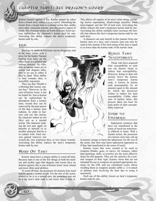 CHAPTER THREE: THE DRAGON’S HOARD
50
defend himself against a foe. Karma cannot be taken
from a hoard item; rather, it is accepted. Absorbing the
karma from a hoard item is a mental action that, unlike
most other conscious actions, uses the passive aspect of
Earth. The character makes an Earth (Ka) test. Each suc-
cess replenishes the character’s karma pool by one.
Activating this ability reduces the item’s temporary
karma rank by one.
HEAL
Healing via spells in FIREBORN can be dangerous, and
at the least comes with a
price for the healer. Natural
healing over time, on the
other hand, is a painful and
tedious process. As valu-
able as karmic items are to
scions and dragons alike,
they’re no use to either if
they’re dead. Their ability
to heal wounds, then, is
incredibly important.
They say that “Health is
a blessing that money can-
not buy.” However, in the
case of karmic items, it can
be traded for. Just as karma
can be replenished by
absorption from a karmic
item, wound dice can be
removed by the pure power
of life that a karmic item
radiates. In order to har-
ness and use this power,
the character makes an Air
(Ka) test as a mental
action. The character mak-
ing the test may apply its
benefits to himself or to
another character that he is
in contact with. Each suc-
cess gained removes one
wound die, two weariness dice, or two minor wounds.
Activating this ability reduces the item’s temporary
karma rank by one.
WARD OFF TAINT
Karmic items have a unique ability to ward off taint.
Because taint is one of the few things in both the mod-
ern and mythic ages that dragons and scions have no
defense against, this is one of karmic items’ most valued
and most often used abilities.
To ward off taint, the possessor of a karmic item need
merely spend a mental action. For the rest of the scene,
whenever he is in a tainted area, the possessor may act
as if the area’s taint rank is one lower than it truly is.
This affects all aspects of an area’s taint rating, includ-
ing karma expenditure, disadvantage penalties when
taint-trapped, and the TH of taint tests. Activating this
ability reduces the item’s temporary karma rank by one.
Activating this ability multiple times increases the ben-
efit, but reduces the item’s temporary karma rank by one
each time.
A character can only benefit in this manner from one
karmic item at a time, and a karmic item can only be
used in this manner if the taint rating of the area is equal
to or lower than the karma rank of the karmic item.
REDUCE TAINT
SUSCEPTIBILITY
Those who have acquired
taint susceptibility to taint
can use karmic items to
reduce that susceptibility.
However, doing so does not
merely lower the karmic
item’s temporary karma
rank; it lowers its karma
rank permanently, by an
amount equal to the amount
by which the possessor
wishes to reduce his taint
susceptibility. Unlike other
uses of karmic items, this
process takes one hour for
each point of taint suscepti-
bility removed.
HARM THE
EPHEMERAL
Ephemeral creatures that
have not manifested to the
sense of touch are notorious-
ly difficult to harm. With a
mental action, the possessor
of a karmic item may call up
its karmic energy to harm the ephemeral; for the rest of
the scene, that item may harm ephemeral opponents as
if they had manifested to the sense of touch.
Karmic items that were created to be used as
weapons (blades, guns, or staves, for instance, rather
than paintings, dolls, or jewelry) are the most effective
items for this purpose. They use the statistics for a nor-
mal weapon of their type. Karmic items that are not
intended for use as weapons are granted appropriate sta-
tistics by the GM, and are considered exotic (those
wielding them as weapons usually suffer a –2 to attack
or defense tests involving the item due to using it
untrained).
Each use of this ability lowers an item’s temporary
karma rank by one.
 