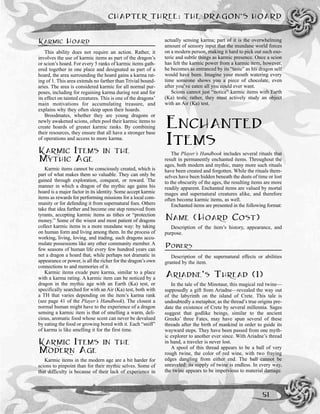 KARMIC HOARD
This ability does not require an action. Rather, it
involves the use of karmic items as part of the dragon’s
or scion’s hoard. For every 5 ranks of karmic items gath-
ered together in one place and designated as part of a
hoard, the area surrounding the hoard gains a karma rat-
ing of 1. This area extends no farther than Trivial bound-
aries. The area is considered karmic for all normal pur-
poses, including for regaining karma during rest and for
its effect on tainted creatures. This is one of the dragons’
main motivations for accumulating treasure, and
explains why they often sleep upon their hoards.
Broodmates, whether they are young dragons or
newly awakened scions, often pool their karmic items to
create hoards of greater karmic ranks. By combining
their resources, they ensure that all have a stronger base
of operations and access to more karma.
KARMIC ITEMS IN THE
MYTHIC AGE
Karmic items cannot be consciously created, which is
part of what makes them so valuable. They can only be
gained through exploration, conquest, or reward. The
manner in which a dragon of the mythic age gains his
hoard is a major factor in its identity. Some accept karmic
items as rewards for performing missions for a local com-
munity or for defending it from supernatural foes. Others
take that idea further and become one step removed from
tyrants, accepting karmic items as tithes or “protection
money.” Some of the wisest and most patient of dragons
collect karmic items in a more mundane way: by taking
on human form and living among them. In the process of
working, living, loving, and trading, such dragons accu-
mulate possessions like any other community member. A
few seasons of human life every few hundred years can
net a dragon a hoard that, while perhaps not dramatic in
appearance or power, is all the richer for the dragon’s own
connections to and memories of it.
Karmic items exude pure karma, similar to a place
with a karma rating. A karmic item can be noticed by a
dragon in the mythic age with an Earth (Ka) test, or
specifically searched for with an Air (Ka) test, both with
a TH that varies depending on the item’s karma rank
(see page 41 of the Player’s Handbook). The closest a
normal human might have to the experience of a dragon
sensing a karmic item is that of smelling a warm, deli-
cious, aromatic food whose scent can never be devalued
by eating the food or growing bored with it. Each “sniff”
of karma is like smelling it for the first time.
KARMIC ITEMS IN THE
MODERN AGE
Karmic items in the modern age are a bit harder for
scions to pinpoint than for their mythic selves. Some of
that difficulty is because of their lack of experience in
actually sensing karma; part of it is the overwhelming
amount of sensory input that the mundane world forces
on a modern person, making it hard to pick out such eso-
teric and subtle things as karmic presence. Once a scion
has felt the karmic power from a karmic item, however,
he becomes as entranced by its “taste” as his dragon self
would have been. Imagine your mouth watering every
time someone shows you a piece of chocolate, even
after you’ve eaten all you could ever want.
Scions cannot just “notice” karmic items with Earth
(Ka) tests; rather, they must actively study an object
with an Air (Ka) test.
ENCHANTED
ITEMS
The Player’s Handbook includes several rituals that
result in permanently enchanted items. Throughout the
ages, both modern and mythic, many more such rituals
have been created and forgotten. While the rituals them-
selves have been hidden beneath the dusts of time or lost
to the obscurity of the ages, the resulting items are more
readily apparent. Enchanted items are valued by mortal
mages and supernatural creatures alike, and therefore
often become karmic items, as well.
Enchanted items are presented in the following format:
NAME (HOARD COST)
Description of the item’s history, appearance, and
purpose.
POWERS
Description of the supernatural effects or abilities
granted by the item.
ARIADNE’S THREAD (1)
In the tale of the Minotaur, this magical red twine—
supposedly a gift from Ariadne—revealed the way out
of the labyrinth on the island of Crete. This tale is
undoubtedly a metaphor, as the thread’s true origins pre-
date the existence of Crete by several millennia. Sages
suggest that godlike beings, similar to the ancient
Greeks’ three Fates, may have spun several of these
threads after the birth of mankind in order to guide its
wayward steps. They have been passed from one myth-
ic explorer to another ever since. With Ariadne’s thread
in hand, a traveler is never lost.
A spool of this thread appears to be a ball of very
rough twine, the color of red wine, with two fraying
edges dangling from either end. The ball cannot be
unraveled: its supply of twine is endless. In every way,
the twine appears to be impervious to material damage.
CHAPTER THREE: THE DRAGON’S HOARD
51
 