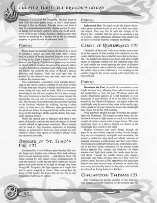 CHAPTER THREE: THE DRAGON’S HOARD
52
Strangely, it is also all but intangible. The ball must be
held with the most gentle touch, or one’s hand passes
through it like an illusion. Threads drawn out from it
may be wrapped around earthly objects and cut by mor-
tal hands, but are only visible to those who hold anoth-
er bit of the twine in hand. Ariadne’s thread cannot bind
anyone or anything. It is useless for all but its intended
purpose: to guide heroes in unknown lands.
POWERS
Never Lost: As a mental action, the bearer of a spool
of Ariadne’s thread can learn the most direct course
back to a piece of thread detached from the main spool,
so long as he grips a frayed end of Ariadne’s thread
between his fingers. This detached piece may be tied to
an object, left on or under the ground, or given to others
to carry. Regardless of distance and intervening barriers,
the bearer can pinpoint the piece of thread’s precise
direction and distance. Only one such spot may be
marked by the thread at any one time; each new spot
replaces the previous one.
This supernatural connection even imparts knowl-
edge to the carrier, such as whether or not a bus or train
will take him near the spot, whether or not he must cross
water along the way, and so forth. This extra-sensory
knowledge is not always complete, but it’s never wrong.
The only limitation is that the bearer cannot impart this
knowledge via any sort of communication to anyone
else. He can only proceed through the motions of getting
to the location, whether by walking, buying a plane
ticket, or what have you. Whoever takes possession of
the spool can follow its magical thread, while those who
let go of the ball forget all the specific details they mag-
ically gleaned from it.
While the sensed spot is replaced each time a new
piece of thread is cut from the spool, the pieces of thread
remain behind as ephemeral constructs. These threads
can be used to flag locations important to traveling
heroes; as noted above, however, such strings are only
visible to others with spools of Ariadne’s thread. They
are otherwise invisible.
BRINGER OF ST. ELMO’S
FIRE (2)
Enchanted by a New Orleans ghost-hunter, this sim-
ple Zippo-style lighter uses ordinary flints and ordinary
fuel to reveal haunting spirits . . . and destroy them. The
flame created by this lighter exists simultaneously in
both the material world and the spirit realm and reveals
ghosts and other spirits in its light as though they were
living folk. To spirits, the light appears as a bright flare
and is surely magical in nature. Most spirits fear the
flame of this lighter, but know that its tiny fire is only
dangerous if allowed to spread.
POWERS
Ephemeral Fire: The light cast by the lighter illumi-
nates ghosts and spirits just as well as it does any mate-
rial object. Also, any fire lit with the bringer of St.
Elmo’s fire—whether that fire grows to consume a log
or a house—burns ephemeral creatures like shades just
as easily as it does material creatures and things.
CANDLE OF REMEMBRANCE (2)
A handful of these tall, wide wax candles were creat-
ed at the request of titan scribes who wished to see the
events that led up to the events they recorded in the pres-
ent. The candles are about a foot high, and almost eight
inches in diameter. Etched into the hardened outer skin
of each candle are words praising the titan civilization
and the enchanter who crafted the candles. Aside from
the subtle clues in that celebratory text, nothing on the
candles suggests the arcane power with which they’ve
been imbued.
POWERS
Illuminate the Past: A candle of remembrance casts
a light through time, allowing those who sit and gaze in
the candlelight to view the past. Whatever space the
candle illuminates appears as it did hundreds or even
thousands of years before. If lit in the halls of a Shiva
temple on the island of Elephanta, the spaces within the
candlelight may be seen as they were in the mythic age;
if the candle is lit in an American house, the candlelight
may reveal life in the 19th Century.
None can truly predict the age or era that the candle-
light will illuminate. The longer a candle burns, the far-
ther back in time its light seems to reach, but the karmic
weight of a place seems to be a larger factor. The most
important times in a place’s history are drawn to the
candlelight like a moth in the night.
Modern witnesses may move freely through the
space lit by one of these magical candles, but the images
they see are completely intangible and immutable; the
people revealed are long dead and wholly unaware of
magical onlookers a millennium into their own future.
The magical candlelight replaces any illumination pres-
ent at the time being witnessed, so the ancient world
always appears dim, orange, and shadowy—to dispel
shadows and light dark nooks, the candle must be car-
ried about. Though the candle shows only images,
onlookers may make Air (Ka) tests as if they were Air
(Senses) tests. Success at THs appropriate for equivalent
Senses tests may reveal traces of sounds or smells that
were once intrinsically linked to the place, such as bells
in a church or frying butter in a kitchen.
CHACHAPOYAN TALISMAN (2)
The Chachapoyan people dwelled in the high-alti-
tude jungles of South America. In the modern age, the
 