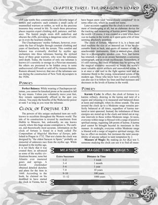 cliff-side tombs they constructed are a favorite target of
looters and explorers: each contains a small cache of
mummified warriors or nobles, as well as the precious
treasures they owned in life. To reach these precarious
places requires expert climbing skill, patience, and bal-
ance. The humid jungle mists drift underfoot and
obscure the cliffs, provoking a dangerous sense of verti-
go in even the heartiest climber.
The Chachapoyans’ mythic forbears, however, over-
came the fear of heights through constant climbing and
years of familiarity with the terrain. This comfort and
balance was eventually distilled by mythic age
enchanters into three talismans bearing the stylized
faces of three great warriors, who wore the talismans
until death. Today, the location of only one talisman is
known (it’s currently in storage in a Peruvian museum);
the others are presumed to be hidden away in some
undiscovered cliff-tomb or sold off by treasure-hunters.
Rumors abound, however, that one of the talismans saw
use during the construction of New York skyscrapers in
the 1920s.
POWERS
Perfect Balance: While wearing a Chachapoyan tal-
isman, you cannot be knocked prone or be caused to fall
by any means. Unless you voluntarily move your feet,
they remain supernaturally affixed to the spot you
choose. You enjoy the benefits of the Wallcrawler power
at rank 5 as long as you wear the talisman.
CLOCK OF FORTUNE (3)
The powers of this unique enchanted item are well-
known to occultists throughout the Western world. The
tale of its construction is revered by machinists from
Dublin to Moscow, but, awkwardly, no one knows
exactly where this huge arcane contraption is. The earli-
est, and theoretically most accurate, information on the
clock of fortune is found in a book called The
Compendium of Magickal Machines of Europe, pub-
lished in Prague in 1732. That text claims the clock was
designed by “the oldest Saracen in Spain,” probably an
immortal of unknown race from the mythic age. While
designed in the mythic age,
it is not likely that it was
created then; as advanced
as some of the mythic civ-
ilizations became, none but
Atlantis ever mastered
gears and springs. A
Jewish clockmaker
obtained detailed sketches
and plans for the item in
1660. According to the
book, he claimed on his
deathbed to have started
the clock in Vienna, but to
have begun anew (and “miraculously completed” it) in
some other city, which he would not name.
Later accounts suppose that the clock is not an instru-
ment of timekeeping at all, but an elaborate device for
the tracking and measuring of karmic power throughout
the world. Of course, it was created at a time when there
was no karma in the world, so it spent quite a bit of time
seeming absolutely pointless.
The clock of fortune, wherever it is, is a brass and
steel machine the size of an armored car. It has no dis-
cernable front or back, and sports all manner of odd or
anachronistic instruments, from a stained-glass clock
face to a phonographic speaker cone. Now that karma
has returned, it acts as an arcane barometer, a sorcerous
seismograph, and an occult oscilloscope. Somewhere, if
it’s still running, the clock of fortune may be spitting out
the magical telemetry necessary to locate the world’s
most valuable occult artifacts and unawakend scions. It
is at once a vital tool in the fight against taint and an
immense threat to the young, reincarnated scions of the
modern age. Those who know how to read it correctly
can also use it to follow ley lines and find increases and
decreases in the levels of karma in the world.
POWERS
Karmic Cycle: In effect, the clock of fortune is a
karmic refinery, drawing in the karma and taint of a
region and releasing it in measured and balanced doses
at noon and midnight, when its chime sounds. The area
around the clock up to a Moderate range remains per-
fectly balanced at all times, regardless of karma nur-
tured or taint spawned. Instead, the imbalances of these
energies are stored up in the clock and doled out at reg-
ular intervals to those within Moderate range. At noon,
everyone within range is blessed with a surge of positive
spiritual energy, regaining 2d6 points of karma. A karma
pool cannot be brought beyond its maximum in this
manner. At midnight, everyone within Moderate range
is blasted with a surge of negative spiritual energy; this
has no effect on mortals, but increases the taint suscep-
tibility of anyone subject to taint temptation by 2.
Measure of Magic: By making an Air (Ka) test 5,
someone studying the clock can use it to find all meas-
CHAPTER THREE: THE DRAGON’S HOARD
53
MEASURE OF MAGIC TIME RANGES
Extra Successes Distance in Time
1–2 1 week
3–4 1 month
5–6 1 year
7–8 10 years
9–10 100 years
11–12 1000 years
TABLE 3-3
 