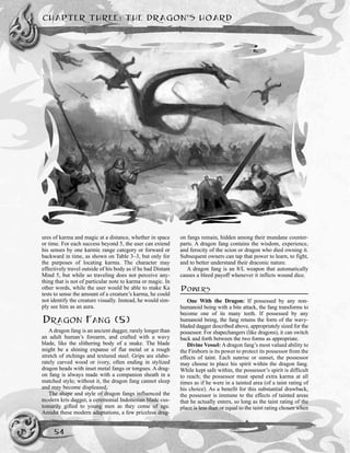 ures of karma and magic at a distance, whether in space
or time. For each success beyond 5, the user can extend
his senses by one karmic range category or forward or
backward in time, as shown on Table 3–3, but only for
the purposes of locating karma. The character may
effectively travel outside of his body as if he had Distant
Mind 5, but while so traveling does not perceive any-
thing that is not of particular note to karma or magic. In
other words, while the user would be able to make Ka
tests to sense the amount of a creature’s karma, he could
not identify the creature visually. Instead, he would sim-
ply see him as an aura.
DRAGON FANG (5)
A dragon fang is an ancient dagger, rarely longer than
an adult human’s forearm, and crafted with a wavy
blade, like the slithering body of a snake. The blade
might be a shining expanse of flat metal or a rough
stretch of etchings and textured steel. Grips are elabo-
rately carved wood or ivory, often ending in stylized
dragon heads with inset metal fangs or tongues. A drag-
on fang is always made with a companion sheath in a
matched style; without it, the dragon fang cannot sleep
and may become displeased.
The shape and style of dragon fangs influenced the
modern kris dagger, a ceremonial Indonesian blade cus-
tomarily gifted to young men as they come of age.
Amidst these modern adaptations, a few priceless drag-
on fangs remain, hidden among their mundane counter-
parts. A dragon fang contains the wisdom, experience,
and ferocity of the scion or dragon who died owning it.
Subsequent owners can tap that power to learn, to fight,
and to better understand their draconic nature.
A dragon fang is an 8/L weapon that automatically
causes a bleed payoff whenever it inflicts wound dice.
POWERS
One With the Dragon: If possessed by any non-
humanoid being with a bite attack, the fang transforms to
become one of its many teeth. If possessed by any
humanoid being, the fang retains the form of the wavy-
bladed dagger described above, appropriately sized for the
possessor. For shapechangers (like dragons), it can switch
back and forth between the two forms as appropriate.
Divine Vessel: A dragon fang’s most valued ability to
the Fireborn is its power to protect its possessor from the
effects of taint. Each sunrise or sunset, the possessor
may choose to place his spirit within the dragon fang.
While kept safe within, the possessor’s spirit is difficult
to reach; the possessor must spend extra karma at all
times as if he were in a tainted area (of a taint rating of
his choice). As a benefit for this substantial drawback,
the possessor is immune to the effects of tainted areas
that he actually enters, so long as the taint rating of the
place is less than or equal to the taint rating chosen when
CHAPTER THREE: THE DRAGON’S HOARD
54
 