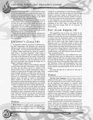 succeeds at all Ka tests made to measure karma or taint,
to view the ephemeral, or to understand the nature of a
creature’s previous incarnations. Second, while looking
through the shield, the wearer is immune to the effects
of both Predator’s Gaze and Baleful Gaze.
Foulest Defense: By smearing the eyeball of a still-
living creature (which may be no smaller than size –1)
over the eye in the center of the shield, the wearer can
cause some of the eye “donor’s” karma to be transferred
to the shield. Up to a maximum of 1 point of karma per
APL of the eye’s donor may be transferred. When par-
ticipating in karma bids on defense actions, the wearer
may use that karma as if it were his own.
Only one eye donor’s karma may be transferred to
the shield at a time; any new investment of karma into
the shield supersedes any karma remaining from a pre-
vious eye donor.
ESCAPIST’S CHALK (4)
Accidentally crafted by the priests of Djehotep dur-
ing their experiments with khemsek, this specialized
substance wasn’t rediscovered in the modern world until
the late 1800’s. An unsuccessful Irish illusionist named
J. Wallace Pepper purchased the recipe for escapist’s
chalk from a “traveling Chinaman” while living in
Australia. The escapist’s chalk (so named by Pepper)
was found in the basement of his county Cork home in
1911, and is thought to be the last in the world. If the
recipe exists somewhere, it may be locked up in a hid-
den room accessible only through the proper use of
Pepper’s trademark magical tool.
Escapist’s chalk is used to create temporary openings
in stone, brick, and other solid surfaces. Like a cartoon-
ist’s trick, the user draws a door or a window on the
desired surface. Once a simple representative image is
created, it is made real by the magic of the chalk: a man-
sized rectangle becomes a wooden door and the circle
drawn on one side becomes a doorknob. The drawing
need not be complicated. The realized portal always
appears sturdy and aged to match its surroundings:
drawn windows on the walls of a turn-of-the-century
house feature wooden sills and glass planes, for example.
The portal created can only be opened once; once closed,
it reverts to nothing more than a simple chalk drawing.
Pepper had been able to use the chalk in his home
because two ley lines intersected nearby; by the time of
his death, however, the ley lines had been accidently
disrupted by major construction efforts by the govern-
ment. When his executors arrived, they found that the
walls and floors of the supposedly crazy old man’s
home were smeared with drawings of manholes, doors,
windows, and fireplaces.
POWERS
Draw Portal: To create a portal, you must make a
Craft (Art) test as a full-turn action; the larger the por-
tal, the more successes you need. A window large
enough for an adult human to crawl through requires 2
successes, while a door that an adult can walk through
requires 4 successes. Larger or smaller portals are cer-
tainly possible. Once the necessary number of success-
es have been achieved, the drawing becomes complete-
ly and temporarily real and functional. A quantity of
escapist’s chalk is measured by the number of successes
remaining in the stick; when it was found, the last
known stick had enough chalk for 22 successes of
drawn portals.
FIVE-CLAW ARMOR (4)
This magnificent suit of armor was crafted for the
dragon Xiao’s human form by the transmuters of Tok
Noyokuni, a mythic age city-state of Xia that he pledged
to protect from the summoned shades of the crazed
necromancer Emmao. The five-claw armor is a com-
plete suit of armor made from leather, bronze, and
laquered wood. It is somewhat similar in style to the
classic Samurai armor of ancient Japan, but has strange-
ly placed straps and oddly formed metal pieces, allow-
ing its wearer to change shape to a limited degree with-
out taking off or damaging the armor (a scion could
manifest wings, a tail, and a draconic head, for instance,
while wearing the armor).
Mundane historians have been baffled by the suit’s
design and history since its rediscovery in a mountain
tomb in Nepal in 1985. The suit sold at auction that year
for more than $2 million to a Japanese executive, who
keeps it in the foyer of his top-floor Tokyo office to this
day. Historians, writers, and photographers have been
allowed access to it over the years, however, and word
of the exquisite suit passed quickly into the occult com-
munity.
The armor provides AV 8, and has no skill cap or
weariness rating.
POWERS
The Five Claw Weapons: The Five-Claw Armor is
imbued with the spirits of five weapons. Each is invisi-
ble to the untrained eye, but to those with the ability to
see the ephemeral, each appears as a ghostly white
image sheathed, slung, or hung from the armor in a tra-
ditional manner. Each of the five weapons becomes
material when drawn out of the spirit world by the wear-
er, though only one may be used at a time. The five
weapons are a katana, a wakizashi, a dagger, a greatbow
and five arrows, and a guan do. If a weapon is dropped,
broken, or resheathed, it is lost until the next sunrise; no
one but the armor’s wearer can use one of the five spir-
it weapons.
The first weapon after sunrise drawn from the armor
into the material world is invested with 5 automatic suc-
cesses. Each time the weapon is used as part of an
action, any number of automatic successes invested in it
may be used to add additional successes to the test.
When a weapon’s final automatic success is used, the
CHAPTER THREE: THE DRAGON’S HOARD
56
 