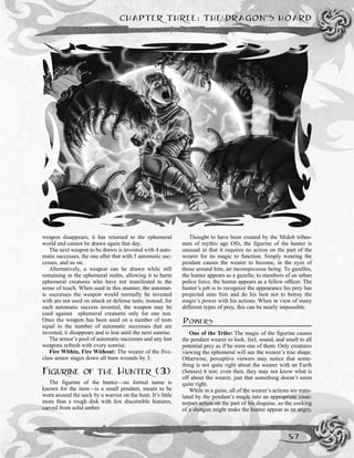 weapon disappears; it has returned to the ephemeral
world and cannot be drawn again that day.
The next weapon to be drawn is invested with 4 auto-
matic successes, the one after that with 3 automatic suc-
cesses, and so on.
Alternatively, a weapon can be drawn while still
remaining in the ephemeral realm, allowing it to harm
ephemeral creatures who have not manifested to the
sense of touch. When used in this manner, the automat-
ic successes the weapon would normally be invested
with are not used on attack or defense tests; instead, for
each automatic success invested, the weapon may be
used against ephemeral creatures only for one test.
Once the weapon has been used on a number of tests
equal to the number of automatic successes that are
invested, it disappears and is lost until the next sunrise.
The armor’s pool of automatic successes and any lost
weapons refresh with every sunrise.
Fire Within, Fire Without: The wearer of the five-
claw armor stages down all burn wounds by 3.
FIGURINE OF THE HUNTER (3)
The figurine of the hunter—no formal name is
known for the item—is a small pendant, meant to be
worn around the neck by a warrior on the hunt. It’s little
more than a rough disk with few discernible features,
carved from solid amber.
Thought to have been created by the Midob tribes-
men of mythic age Ofir, the figurine of the hunter is
unusual in that it requires no action on the part of the
wearer for its magic to function. Simply wearing the
pendant causes the wearer to become, in the eyes of
those around him, an inconspicuous being. To gazelles,
the hunter appears as a gazelle; to members of an urban
police force, the hunter appears as a fellow officer. The
hunter’s job is to recognize the appearance his prey has
projected onto him and do his best not to betray the
magic’s power with his actions. When in view of many
different types of prey, this can be nearly impossible.
POWERS
One of the Tribe: The magic of the figurine causes
the pendant wearer to look, feel, sound, and smell to all
potential prey as if he were one of them. Only creatures
viewing the ephemeral will see the wearer’s true shape.
Otherwise, perceptive viewers may notice that some-
thing is not quite right about the wearer with an Earth
(Senses) 6 test; even then, they may not know what is
off about the wearer, just that something doesn’t seem
quite right.
While in a guise, all of the wearer’s actions are trans-
lated by the pendant’s magic into an appropriate coun-
terpart action on the part of his disguise, so the cocking
of a shotgun might make the hunter appear as an angry,
CHAPTER THREE: THE DRAGON’S HOARD
57
 