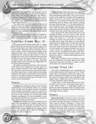 rearing buck. The magic does not, however, turn the
hunter into a specific person or creature; he becomes “a
police officer,” for example, rather than “Sgt. Murray.”
Anything dropped or left behind by the hunter, such as
shell casings or footprints, appear as what they truly are.
The magic of the pendant doesn’t extend beyond the
wearer’s personal space.
This effect only works on creatures of whom the
wearer is aware and against whom the wearer wishes
harm. If, by the next sunrise or sunset, the wearer does
not attempt to kill the prey who have seen him in this
guise, the magic will never work against those specific
individuals again.
Whatever form the hunter is given, the pendant is
visible on his person, whether as a spot of fur in the
shape of the disk, or as a tattoo, or as the pendant itself.
FLOATING ZOMBIE BALL (1)
The garishly-named floating zombie ball is a fragile
crystal sphere that was found in the modern age by Neil
Foster, an illusionist and sleight-of-hand performer in
the mid-1900’s. During his run, he used stage tricks to
make it appear to float, impressing such notables as the
magician Cardini and a young Queen Elizabeth. He
claimed that the mysterious spirit within it moved it
through the air at his whim. Littled did Foster know that
the ball was no toy, but a prison: there was in fact a spir-
it trapped inside, the shade of an angry, taint-taken
Kurgan conjurer from the mythic age, trapped there for
his crimes against his people.
The sphere was buried with Foster’s wife in the late
1970s, but has since reappeared in London, given as a
gift to Alestair Crowley by one of his sycophants. He
has since given it to one his lovers, who uses it to ingen-
ious effect against him as a silent, highly mobile spying
implement: she attaches a small radio-camera and audio
receiver to its surface and directs it through the attic of
Crowley’s compound, keeping tabs on his many lovers
and his various machinations.
POWERS
Levitation: By holding the sphere in your hand and
concentrating on your reflection within it as a mental
action, you may cause the sphere to levitate. The sphere
can be mentally commanded to move at a speed of 10
feet per turn anywhere within your karmic range, though
once out of your visibility you can only guess when
mentally commanding it. If you are disturbed or cease
concentrating while the ball is levitating, it continues to
float, simply ceasing any movement.
Meditate: By staring into your own reflection in the
sphere and concentrating on it stillness rather than its
motion, you may center yourself. You must make an Air
(Will) 1 test to do so, which gives you Clarity 1 for one
hour. For each success beyond the first, you may either
increase the duration of the effect by one hour or
increase the rank in Clarity by 1.
Chilling Essence: Those who can see the ephemeral
see something other than simply their own reflections
when concentrating on the sphere. They see the scream-
ing face of the shade that is trapped within, begging for
release. Anyone who sees the face must make an Earth
(Will) test 1 or be surprised and horrified. Those that fail
immediately drop the sphere, which shatters, releasing
the angry shade (see page 175). The released shade fol-
lows and attacks the one who dropped it until that char-
acter is dead; the shade is then trapped within Moderate
range of the spot that it killed the character, and violent-
ly attacks any living creature that comes within range.
If you succeed at the initial Earth (Will) test to avoid
dropping the sphere, you never need to make the test
again. Instead, once the shade realizes that you can’t be
tricked into freeing it, it will offer you power in
exchange for karma. From that point on, anytime you
are within karmic range of the sphere, you may offer the
shade karma as a mental action. For each point of karma
given (which is limited each turn by your base Air
score), the shade lowers the air temperature within 30
feet of the sphere by 20 degrees Fahrenheit, but only for
a split second. The temperature then immediately
returns to normal. In addition to potentially quick-freez-
ing organic materials, this also causes anyone within
that area to suffer a –1 fading disadvantage penalty per
20 degrees dropped.
If the sphere’s wielder ever gives 6 karma in a single
turn, the combination of psychic effort and the rapid
temperature drop cause the sphere to shatter, with the
same results as if it had been dropped.
LIZARD STICK (4)
This type of enchanted glaive saw considerable use
by the smaller giant-kin of the mythic age. The “lizard”
in the name is a derogatory reference to dragons. The
blade is designed and enchanted to deftly slip through
the scales of a dragon’s armor. Once embedded in the
dragon’s flesh, a simple flick of the wrist by the wielder
can cause tremendous internal damage.
A lizard stick is a 16/H weapon that gives its wield-
ers reach as if he were one size category larger; howev-
er, the wielder suffers a –1 disadvantage penalty on
attack tests against opponents within his original reach.
This penalty may be negated by taking the Weapon Use
(elite) edge with this weapon.
POWERS
Sting of the Small: A lizard stick stinks of the blood
of the wyrms it has killed over the millenia, and as such
any bearer of a lizard stick gains 3 automatic successes
when using the Distract, Intimidate, or Taunt action
against only scions or dragons. Further, the lizard stick’s
mightiest power is the ability to lay low even the largest
of dragons. Normally, when an attacker is smaller than
his target, the wound dice inflicted by the attack are
staged down accordingly. When using a lizard stick
CHAPTER THREE: THE DRAGON’S HOARD
58
 