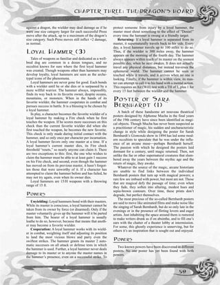 CHAPTER THREE: THE DRAGON’S HOARD
59
against a dragon, the wielder may deal damage as if he
were one size category larger for each successful Press
move after the attack, up to a maximum of the dragon’s
size category. Such Press moves still inflict +2 damage,
as normal.
LOYAL HAMMER (3)
Tales of weapons as familiar and dedicated as a well-
bred dog are common in a dozen tongues, and no
occultist knows for sure where the first loyal hammer
was created. Though weapons other than hammers may
develop loyalty, loyal hammers are seen as the arche-
typal icons of the phenomena.
Loyal hammers are never gone for good. Each bonds
with a wielder until he or she dies or is surpassed by a
more willful warrior. The hammer always, impossibly,
finds its way back to its favorite owner, despite oceans,
mountains, or monsters. When in the hands of its
favorite wielder, the hammer cooperates in combat and
pursues success in battle. It is a blessing to be chosen by
a loyal hammer.
In play, a character becomes the favorite wielder of a
loyal hammer by making a Fire check when he first
touches the weapon. If he scores more successes on this
check than the current favorite wielder did when she
first touched the weapon, he becomes the new favorite.
This check is only made during initial contact with the
hammer, and so only once per character per incarnation.
A loyal hammer favors only one master at a time. If a
loyal hammer’s current master dies, its Fire check
threshold “resets,” so nearly anyone can claim it. There
are two exceptions to this: first, the one who wishes to
claim the hammer must be able to at least gain 1 success
on his Fire check, and second, even though the hammer
has moved on from its previous master, it hasn’t forgot-
ten those that were unworthy of it. If a character has
attempted to claim the hammer before and has failed, he
may not try again, even when its owner dies.
Loyal hammers are 15/H weapons with a throwing
range of 15 ft.
POWERS
Unyielding: Loyal hammers bond with their masters.
While its master is conscious, a loyal hammer cannot be
taken from its owner by force (or disarmed). Only if the
master voluntarily gives up the hammer will it be parted
from him. The bearer of a loyal hammer is usually
loathe to do so, however, because that means that anoth-
er may become a favorite wielder.
Cooperation: A loyal hammer works with its wield-
er in combat, weighting itself and adjusting its position
to land the most vicious blows and parry even the
swiftest strikes. The hammer grants its master 2 auto-
matic successes on all attack or defense tests in which
the hammer is used. Further, a loyal hammer never deals
damage to its master or to anyone the master names in
the hammer’s presence, even on a successful strike. To
protect someone from injury by a loyal hammer, the
master must shout something to the effect of “Desist!”
every time the hammer is swung at a friendly target.
Returning: If a loyal hammer is separated from its
master, it supernaturally travels back to his side. Every
day, a loyal hammer travels up to 100 miles to do so.
Thus, if the wielder is 300 miles away, the hammer
appears on the morning of the fourth day. The hammer
always appears within reach of its master on the soonest
possible day, when he next awakes. It does not actually
travel any physical distances, but instead traverses the
ephemeral world. The hammer cannot be seen or
touched while it travels, and it arrives when no one is
looking. Finally, if the hammer is within view, its mas-
ter can attempt to call it to his hand with a mental action.
This requires an Air (Will) test with a TH of 1, plus 1 for
every 15 feet between the wielder and the hammer.
POSTER OF SARA
BERNHARDT (1)
A batch of these handsome art nouveau theatrical
posters designed by Alphonse Mucha in the final years
of the 19th century have since been identified as magi-
cal objects. Though Mucha has never been suspected as
a practitioner of magic, his sudden and uncharacteristic
change in style while designing the poster for Sarah
Bernhardt’s Gismonda show in 1894 has led some mod-
ern occultists to speculate that he was under the influ-
ence of an arcane muse—perhaps Bernhardt herself.
The passion with which he designed the posters laid
dormant for a century, until magic returned. Then, not
unlike the fae or other supernatural creatures that slum-
bered away the years between the mythic age and the
return of magic, they awoke.
Whatever the source of the magic, arcane historians
are unable to find links between the individual
Bernhardt posters that turn up with magical powers; a
rare few are imbued with power, but most are not. Those
that are magical defy the passage of time; even when
they fade, they soften into alluring, modest hues and
sepia-brown contours. Over time, these prints don’t
degrade, but perfect themselves.
The most precious of the so-called Bernhardt posters
are said to move like animated films and make noise like
the singing of Sarah Bernhardt, but do so only late in the
evenings or in the presence of flirting lovers and eager
artists. Just inhabiting the space around them is rumored
to make writers drunk as if on absinthe, and to fill one’s
ears with the chatter of a theater lobby at intermission.
For some, this ghostly experience is unnerving, but for
others it’s an inspiration that is sought out and enjoyed.
POWERS
Two known powers have been discovered in different
posters. No one poster has yet been found with both
powers.
 