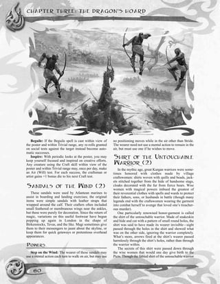 Beguile: If the Beguile spell is cast within view of
the poster and within Trivial range, any re-rolls granted
on social tests against the target instead become auto-
matic successes.
Inspire: With periodic looks at the poster, you may
keep yourself focused and inspired on creative efforts.
Any creature using the Craft skill within view of the
poster and within Trivial range may, once per day, make
an Air (Will) test. For each success, the craftsman or
artist gains +1 bonus die to his next Craft test.
SANDALS OF THE WIND (2)
These sandals were used by Atlantean marines to
assist in boarding and landing exercises; the original
items were simple sandals with leather straps that
wrapped around the calf. Their crafters often included
small feathered or membranous wings near the ankles,
but these were purely for decoration. Since the return of
magic, variations on this useful footwear have begun
popping up again in London in the shape of
Birkenstocks, Tevas, and the like. Magi sometimes give
them to their messengers to jaunt about the skyline, or
keep them for quick getaways or pretentious overhead
appearances.
POWERS
Step on the Wind: The wearer of these sandals may
use a mental action each turn to walk on air, but may use
no positioning moves while in the air other than Stride.
The wearer need not use a mental action to remain in the
air, but must use one if he wishes to move.
SHIRT OF THE UNTOUCHABLE
WARRIOR (2)
In the mythic age, great Kurgan warriors were some-
times honored with clothes made by village
craftswomen: shirts woven with quills and beads, jack-
ets stitched together from the hide of handsome stags,
cloaks decorated with the fur from fierce bears. Wise
women with magical powers imbued the greatest of
their reverential clothes with spells and wards to protect
their fathers, sons, or husbands in battle (though many
legends end with the craftswomen wearing the garment
into combat herself to avenge that loved one’s treacher-
ous murder).
One particularly renowned honor-garment is called
the shirt of the untouchable warrior. Made of snakeskin
and hide and cut with a pattern of small round holes, the
shirt was said to have made its wearer invisible—sight
passed through the holes in the shirt and showed what
was on the other side, ignoring the warrior completely.
What’s more, arrows fired at the shirt’s wearer passed
harmlessly through the shirt’s holes, rather than through
the warrior within.
The secrets of this shirt were passed down through
the wise women that would one day give birth to the
Picts. Though the fabled shirt of the untouchable warrior
CHAPTER THREE: THE DRAGON’S HOARD
60
 
