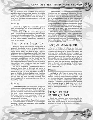 has long been lost, others have been made in its style
with a fraction of its power. Few, however, survived the
relocation and razing of the people who cared for them.
Today, fewer than five of these shirts are thought to
exist, all in the hands of private collectors. None has
ever been sold.
POWERS
Untouched by Sight: The wearer of this garment
gains the camouflage trait, as described on page 69 of
the Player’s Handbook.
Untouched by Shafts: The wearer of this garment
gains a full success on all defense tests to avoid ranged
(non-explosive) attacks against him. This means that
every die the wearer would roll as part of a defense test
to avoid ranged attacks is automatically considered to
come up as a success.
STAFF OF THE SNAKE (2)
Numerous staves from countless cultures may be
accurately described as staves of the snake. Many even
have similar or identical powers. Each, however, has a
unique history, name, and point of origin. The staff
which most famously holds the generic title “Staff of the
Snake” was that carried by a renegad Kehebite sorcerer
called Ahkte, known for his death at the hands of a Maat
commander named Khnum, who died himself later that
year after being bitten by an asp. What became of
Ahkte’s staff following his death is unclear, but the Maat
may well have taken it back as a trophy and buried it
with their beloved commander.
The staff of the snake is a six-foot length of black-
lacquered timber, light as driftwood and carved to
resemble three twisting serpents ending in three gaping
mouths at the top. Two of the snakes have the heads of
asps; the third has the head of a king cobra. Each head
faces in a different direction. Once, the mouths gripped
precious gems, but those have long since been plun-
dered (though with no heretofore discovered effect on
the staff’s power).
POWERS
Command Serpents: The staff exerts great power
over serpentine creatures by amplifying the will of its
bearer; in the hands of one of the Fireborn, the staff’s
power is even more formidable. In anyone’s hands but
one of the Fireborn, the staff gives its bearer the Green
Lord legacy with respect to snakes only. Fireborn who
use the staff gain the Green Lord legacy, as well, but
with respect to all reptiles.
If the bearer has no ranks in Rapport, he is assumed
to have a rank of 1 for the purposes of determining the
amount of karma he may spend when using this legacy
and the TH of its effects.
Create Serpent: As a mental action requiring an Air
(Ka) 2 test, the staff itself can be commanded to trans-
form into a venomous snake. The snake created is a size
0 venomous snake (as described on page 161) that may
take on the appearance of either an asp or a king cobra.
Regardless of its appearance, it is always six feet long
and completely loyal to he who ordered its creation. The
creator of the snake is considered to have Group Mind 1
with the snake. Additionally, for each success on the Air
(Ka) test to summon it beyond the first, the bearer may
increase one of the snake’s base aspect scores by 1, one
of its skill ranks by 2, or the TH to resist its venom by 1.
If the snake is slain, it vanishes and the staff instant-
ly reappears in the staff-bearer’s grasp. Even if the snake
is not slain, the staff-bearer may command it to reappear
in staff form, in his hand, with a mental action. The staff
can be transmuted three times for each journey the sun
chariot makes around the world: once while the sun is
up and twice while it is down.
TORC OF MIDGARD (3)
The torc of Midgard is a heavy lead band worn
around the neck, coated in gold and shaped to resemble
a coiled dragon. Forged at the edge of the Western Sea
at the end of the mythic age, the torc of Midgard was
hand-crafted by a Vansir warrior-poet in preparation for
a difficult battle he did not expect to survive but was
determined to win. His victory ended up being hollow,
however, when the sun set on the mythic age mere days
later. Ever since, the torc has been honored and sung
about by doomed warriors preparing for fatal battles.
“Give me one last gulp of life,” ends the song, “so that I
might triumph and die.”
POWERS
Last Gulp of Life: When the wearer of the torc of
Midgard reaches 5 or more wound dice, all wound
penalties caused by those wound dice disappear. Each
turn thereafter, the wearer’s wound penalties increase by
one until they reach the wound penalties appropriate for
the wearer’s wound dice. The wearer of the torc does not
reach the down, dying, or dead states at 6, 7, or 8
wound dice as normal; instead, he reaches those states
when his wound penalties reach –6, –7, and –8, respec-
tively.
ITEMS IN THE
MODERN AGE
Karmic and enchanted items are so powerful that
they cannot simply be purchased in the modern age.
Such items should instead be the goals of extended
adventures or rewards for defeating powerful foes.
CHAPTER THREE: THE DRAGON’S HOARD
61
 