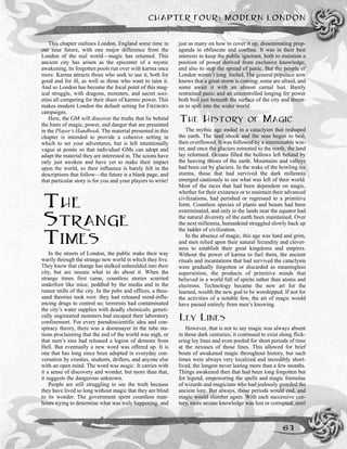 This chapter outlines London, England some time in
our near future, with one major difference from the
London of the real world—magic has returned. This
ancient city has arisen as the epicenter of a mystic
awakening, its forgotten pools run over with karma once
more. Karma attracts those who seek to use it, both for
good and for ill, as well as those who want to taint it.
And so London has become the focal point of this mag-
ical struggle, with dragons, monsters, and secret soci-
eties all competing for their share of karmic power. This
makes modern London the default setting for FIREBORN
campaigns.
Here, the GM will discover the truths that lie behind
the hints of magic, power, and danger that are presented
in the Player’s Handbook. The material presented in this
chapter is intended to provide a cohesive setting in
which to set your adventures, but is left intentionally
vague at points so that individual GMs can adopt and
adapt the material they are interested in. The scions have
only just awoken and have yet to make their impact
upon the world, so their influence is barely felt in the
descriptions that follow—the future is a blank page, and
that particular story is for you and your players to write!
THE
STRANGE
TIMES
In the streets of London, the public make their way
warily through the strange new world in which they live.
They know that change has stalked unheralded into their
city, but are unsure what to do about it. When the
strange times first came, countless stories scurried
underfoot like mice, peddled by the media and in the
rumor mills of the city. In the pubs and offices, a thou-
sand theories took root: they had released mind-influ-
encing drugs to control us; terrorists had contaminated
the city’s water supplies with deadly chemicals; geneti-
cally engineered monsters had escaped their laboratory
confinement. For every pseudoscientific idea and con-
spiracy theory, there was a doomsayer in the tube sta-
tions proclaiming that the end of the world was nigh, or
that men’s sins had released a legion of demons from
Hell. But eventually a new word was offered up. It is
one that has long since been adopted in everyday con-
versation by crusties, students, drifters, and anyone else
with an open mind. The word was magic. It carries with
it a sense of discovery and wonder, but more than that,
it suggests the dangerous unknown.
People are still struggling to see the truth because
they have lived so long without magic that they are blind
to its wonder. The government spent countless man-
hours trying to determine what was truly happening, and
just as many on how to cover it up, disseminating prop-
aganda to obfuscate and confuse. It was in their best
interests to keep the public ignorant, both to maintain a
position of power derived from exclusive knowledge,
and also to stop the spread of panic. But the people of
London weren’t long fooled. The general populace now
knows that a great storm is coming; some are afraid, and
some await it with an almost carnal lust. Barely
restrained panic and an uncontrolled longing for power
both boil just beneath the surface of the city and threat-
en to spill into the wider world.
THE HISTORY OF MAGIC
The mythic age ended in a cataclysm that reshaped
the earth. The land shook and the seas began to boil,
then overflowed. It was followed by a interminable win-
ter, and once the glaciers retreated to the north, the land
lay reformed. Oceans filled the hollows left behind by
the heaving throes of the earth. Mountains and valleys
had been cut by glaciers. In the wake of the howling ice
storms, those that had survived the dark millennia
emerged cautiously to see what was left of their world.
Most of the races that had been dependent on magic,
whether for their existence or to maintain their advanced
civilizations, had perished or regressed to a primitive
form. Countless species of plants and beasts had been
exterminated, and only in the lands near the equator had
the natural diversity of the earth been maintained. Over
the next millennia, humankind struggled slowly back up
the ladder of civilization.
In the absence of magic, this age was hard and grim,
and men relied upon their natural fecundity and clever-
ness to establish their great kingdoms and empires.
Without the power of karma to fuel them, the ancient
rituals and incantations that had survived the cataclysm
were gradually forgotten or discarded as meaningless
superstition, the products of primitive minds that
believed in a world full of spirits rather than atoms and
electrons. Technology became the new art for the
learned, wealth the new god to be worshipped. If not for
the activities of a notable few, the art of magic would
have passed entirely from men’s knowing.
LEY LINES
However, that is not to say magic was always absent
in those dark centuries; it continued to exist along flick-
ering ley lines and even pooled for short periods of time
at the nexuses of those lines. This allowed for brief
bouts of awakened magic throughout history, but such
times were always very localized and incredibly short-
lived, the longest never lasting more than a few months.
Things awakened then that had been long forgotten but
for legend, empowering the spells and magic formulae
of wizards and magicians who had jealously guarded the
ancient lore. But always, those periods would end, and
magic would slumber again. With each successive cen-
tury, more arcane knowledge was lost or corrupted, until
CHAPTER FOUR: MODERN LONDON
63
 