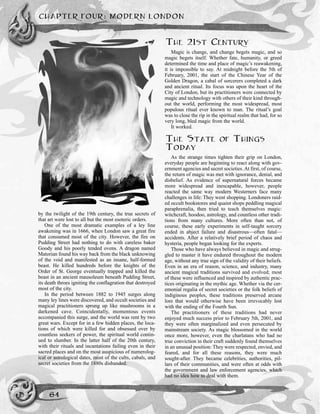 by the twilight of the 19th century, the true secrets of
that art were lost to all but the most esoteric orders.
One of the most dramatic examples of a ley line
awakening was in 1666, when London saw a great fire
that consumed most of the city. However, the fire on
Pudding Street had nothing to do with careless baker
Goody and his poorly tended ovens. A dragon named
Matorian found his way back from the black unknowing
of the void and manifested as an insane, half-formed
beast. He killed hundreds before the knights of the
Order of St. George eventually trapped and killed the
beast in an ancient mausoleum beneath Pudding Street,
its death throes igniting the conflagration that destroyed
most of the city.
In the period between 1882 to 1945 surges along
many ley lines were discovered, and occult societies and
magical practitioners sprung up like mushrooms in a
darkened cave. Coincidentally, momentous events
accompanied this surge, and the world was rent by two
great wars. Except for in a few hidden places, the loca-
tions of which were killed for and obsessed over by
countless seekers of power, the spiritual world contin-
ued to slumber. In the latter half of the 20th century,
with their rituals and incantations failing even in their
sacred places and on the most auspicious of numerolog-
ical or astrological dates, most of the cults, cabals, and
secret societies from the 1880s disbanded.
THE 21ST CENTURY
Magic is change, and change begets magic, and so
magic begets itself. Whether fate, humanity, or greed
determined the time and place of magic’s reawakening,
it is impossible to say. At midnight before the 5th of
February, 2001, the start of the Chinese Year of the
Golden Dragon, a cabal of sorcerers completed a dark
and ancient ritual. Its focus was upon the heart of the
City of London, but its practitioners were connected by
magic and technology with others of their kind through-
out the world, performing the most widespread, most
populous ritual ever known to man. The ritual’s goal
was to close the rip in the spiritual realm that had, for so
very long, bled magic from the world.
It worked.
THE STATE OF THINGS
TODAY
As the strange times tighten their grip on London,
everyday people are beginning to react along with gov-
ernment agencies and secret societies. At first, of course,
the return of magic was met with ignorance, denial, and
disbelief. As evidence of supernatural forces became
more widespread and inescapable, however, people
reacted the same way modern Westerners face many
challenges in life: They went shopping. Londoners raid-
ed occult bookstores and quaint shops peddling magical
paraphrenalia, then tried to teach themselves magic:
witchcraft, hoodoo, astrology, and countless other tradi-
tions from many cultures. More often than not, of
course, these early experiments in self-taught sorcery
ended in abject failure and disastrous—often fatal—
accidents. After a relatively brief period of chaos and
hysteria, people began looking for the experts.
Those who have always believed in magic and strug-
gled to master it have endured throughout the modern
age, without any true sign of the validity of their beliefs.
Even in an era of reason, science, and industry, many
ancient magical traditions survived and evolved; most
of these were influenced and inspired by authentic prac-
tices originating in the mythic age. Whether via the cer-
emonial regalia of secret societies or the folk beliefs of
indiginous peoples, these traditions preserved arcane
lore that would otherwise have been irrevocably lost
with the ending of the Fourth Sun.
The practitioners of these traditions had never
enjoyed much success prior to February 5th, 2001, and
they were often marginalized and even persecuted by
mainstream society. As magic blossomed in the world
once more, however, even the charlatans who had no
true conviction in their craft suddenly found themselves
in an unusual position: They were respected, envied, and
feared, and for all these reasons, they were much
sought-after. They became celebrities, authorities, pil-
lars of their communities, and were often at odds with
the government and law enforcement agencies, which
had no idea how to deal with them.
CHAPTER FOUR: MODERN LONDON
64
 