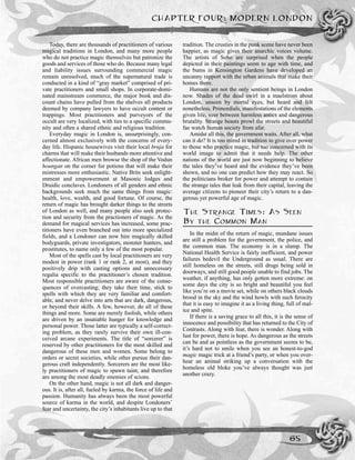 Today, there are thousands of practitioners of various
magical traditions in London, and many more people
who do not practice magic themselves but patronize the
goods and services of those who do. Because many legal
and liability issues surrounding commercial magic
remain unresolved, much of the supernatural trade is
conducted in a kind of “gray market” comprised of pri-
vate practitioners and small shops. In corporate-domi-
nated mainstream commerce, the major book and dis-
count chains have pulled from the shelves all products
deemed by company lawyers to have occult content or
trappings. Most practitioners and purveyors of the
occult are very localized, with ties to a specific commu-
nity and often a shared ethnic and religious tradition.
Everyday magic in London is, unsurprisingly, con-
cerned almost exclusively with the concerns of every-
day life. Hispanic housewives visit their local bruja for
charms that will make their husbands more attentive and
affectionate. African men browse the shop of the Vodun
houngan on the corner for potions that will make their
mistresses more enthusiastic. Native Brits seek enlight-
enment and empowerment at Masonic lodges and
Druidic conclaves. Londoners of all genders and ethnic
backgrounds seek much the same things from magic:
health, love, wealth, and good fortune. Of course, the
return of magic has brought darker things to the streets
of London as well, and many people also seek protec-
tion and security from the practioners of magic. As the
demand for magical services has increased, some prac-
titioners have even branched out into more specialized
fields, and a Londoner can now hire magically skilled
bodyguards, private investigators, monster hunters, and
prostitutes, to name only a few of the most popular.
Most of the spells cast by local practitioners are very
modest in power (rank 1 or rank 2, at most), and they
positively drip with casting options and unnecessary
regalia specific to the practitioner’s chosen tradition.
Most responsible practitioners are aware of the conse-
quences of overcasting; they take their time, stick to
spells with which they are very familiar and comfort-
able, and never delve into arts that are dark, dangerous,
or beyond their skills. A few, however, do all of these
things and more. Some are merely foolish, while others
are driven by an insatiable hunger for knowledge and
personal power. Those latter are typically a self-correct-
ing problem, as they rarely survive their own ill-con-
ceived arcane experiments. The title of “sorcerer” is
reserved by other practitioners for the most skilled and
dangerous of these men and women. Some belong to
orders or secret societies, while other pursue their dan-
gerous craft independently. Sorcerers are the most like-
ly practitioners of magic to spawn taint, and therefore
are among the most deadly enemies of scions.
On the other hand, magic is not all dark and danger-
ous. It is, after all, fueled by karma, the force of life and
passion. Humanity has always been the most powerful
source of karma in the world, and despite Londoners’
fear and uncertainty, the city’s inhabitants live up to that
tradition. The crusties in the punk scene have never been
happier, as magic gives their anarchic voices volume.
The artists of Soho are surprised when the people
depicted in their paintings seem to age with time, and
the bums in Kensington Gardens have developed an
uncanny rapport with the urban animals that make their
homes there.
Humans are not the only sentient beings in London
now. Shades of the dead swirl in a maelstrom about
London, unseen by mortal eyes, but heard and felt
nonetheless. Primordials, manifestations of the elements
given life, veer between harmless antics and dangerous
brutality. Strange beasts prowl the streets and beautiful
fae watch human society from afar.
Amidst all this, the government waits. After all, what
can it do? It is too mired in tradition to give over power
to those who practice magic, but too concerned with its
world image to admit that it needs help. The other
nations of the world are just now beginning to believe
the tales they’ve heard and the evidence they’ve been
shown, and no one can predict how they may react. So
the politicians broker for power and attempt to contain
the strange tales that leak from their capital, leaving the
average citizens to pioneer their city’s return to a dan-
gerous yet powerful age of magic.
THE STRANGE TIMES: AS SEEN
BY THE COMMON MAN
In the midst of the return of magic, mundane issues
are still a problem for the government, the police, and
the common man. The economy is in a slump. The
National Health Service is fairly inefficient, and power
failures bedevil the Underground as usual. There are
still homeless on the streets, still drugs being sold in
doorways, and still good people unable to find jobs. The
weather, if anything, has only gotten more extreme: on
some days the city is so bright and beautiful you feel
like you’re on a movie set, while on others black clouds
brood in the sky and the wind howls with such ferocity
that it is easy to imagine it as a living thing, full of mal-
ice and spite.
If there is a saving grace to all this, it is the sense of
innocence and possibility that has returned to the City of
Contrasts. Along with fear, there is wonder. Along with
lust for power, there is hope. As dangerous as the streets
can be and as pointless as the government seems to be,
it’s hard not to smile when you see an honest-to-god
magic magic trick at a friend’s party, or when you over-
hear an animal striking up a conversation with the
homeless old bloke you’ve always thought was just
another crazy.
CHAPTER FOUR: MODERN LONDON
65
 