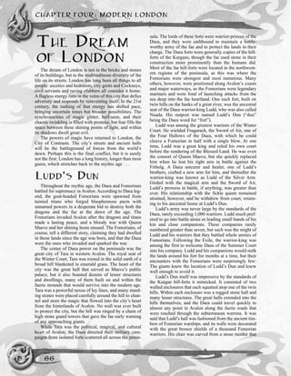 THE DREAM
OF LONDON
The dream of London is not in the bricks and stones
of its buildings, but in the multitudinous diversity of the
life on its streets. London has long been all things to all
people: ascetics and hedonists, city gents and Cockneys,
civil servants and raving clubbers all consider it home.
A flagless energy runs in the veins of this city that defies
adversity and responds by reinventing itself. In the 21st
century, the rushing of that energy has shifted pace,
bringing uncertain times but broader possibilities. The
synchronicities of magic glitter, half-seen, and their
chaotic twinkling is filled with promise, but fear fills the
space between these shining points of light, and within
its shadows dwell great evil.
The powers of magic have returned to London, the
City of Contrasts. The city’s streets and ancient halls
will be the battleground of forces from the world’s
dawn. Perhaps this is the final conflict, but it is surely
not the first: London has a long history, longer than most
guess, which stretches back to the mythic age . . .
LUDD’S DUN
Throughout the mythic age, the Daea and Fomorians
battled for supremacy in Avalon. According to Daea leg-
end, the goat-headed Fomorians were spawned from
tainted titans who forged blasphemous pacts with
unnamed powers in a desperate bid to destroy both the
dragons and the fae at the dawn of the age. The
Fomorians invaded Avalon after the dragons and titans
made a lasting peace, and a bloody war with Queen
Maeve and her shining hosts ensued. The Fomorians, of
course, tell a different story, claiming they had dwelled
in those lands since the age was born, and that the Daea
were the ones who invaded and sparked the war.
The center of Daea power on the peninsula was the
great city of Tara in western Avalon. The royal seat of
the Winter Court, Tara was rooted in the solid earth of a
broad hill blanketed in emerald grass. The heart of the
city was the great hall that served as Maeve’s public
palace, but it also boasted dozens of lesser structures
and dwellings, many of them built on and within the
faerie mounds that would survive into the modern age.
Tara was a powerful nexus of ley lines, and many stand-
ing stones were placed carefully around the hill to chan-
nel and store the magic that flowed into the city’s heart
from the hinterlands of Avalon. No wall was ever built
to protect the city, but the hill was ringed by a chain of
high stone guard towers that gave the fae early warning
of any approaching giants.
While Tara was the political, magical, and cultural
heart of Avalon, the Daea directed their military cam-
paigns from isolated forts scattered all across the penin-
sula. The lords of these forts were warrior-princes of the
Daea, and they were oathbound to maintain a battle-
worthy army of the fae and to protect the lands in their
charge. The Daea forts were generally copies of the hill-
forts of the Kurgans, though the fae used stone in their
construction more prominently than the humans did.
Most of the fae hill-forts were located in the northwest-
ern regions of the peninsula, as this was where the
Fomorians were strongest and most numerous. Many
others, however, were positioned along Avalon’s coasts
and major waterways, as the Fomorians were legendary
mariners and were fond of launching attacks from the
sea deep into the fae heartland. One such fort, built on
twin hills on the banks of a great river, was the ancestral
seat of the Daea warrior-king Ludd, who was also called
Nuada. His outpost was named Ludd’s Dun (“dun”
being the Daea word for “fort”).
Ludd was among the greatest warriors of the Winter
Court. He wielded Fragarach, the Sword of Air, one of
the Four Hallows of the Daea, with which he could
cleave a Fomorian in half with a single blow. At one
time, Ludd was a great king and ruled his own court
before the sundering of the Blessed Land. He was even
the consort of Queen Maeve, but she quickly replaced
him when he lost his right arm in battle against the
Firbolg. A Daea sorcerer and healer, one of Ludd’s
brothers, crafted a new arm for him, and thereafter the
warrior-king was known as Ludd of the Silver Arm.
Girded with the magical arm and the Sword of Air,
Ludd’s prowess in battle, if anything, was greater than
ever. His relationship with the fickle queen remained
strained, however, and he withdrew from court, return-
ing to his ancestral home at Ludd’s Dun.
Ludd’s army was never large by the standards of the
Daea, rarely exceeding 1,000 warriors. Ludd much pref-
ered to go into battle alone or leading small bands of his
kin and close companions. These companies rarely
numbered greater than seven, but such was the might of
Ludd and his warriors that they battled whole armies of
Fomorians. Following the Exile, the warrior-king was
among the first to welcome Daea of the Summer Court
into his company. Ludd and his companions would stalk
the lands around his fort for months at a time, but their
encounters with the Fomorians were surprisingly few:
The giants knew the location of Ludd’s Dun and knew
well enough to avoid it.
Ludd’s Dun itself was impressive by the standards of
the Kurgan hill-forts it mimicked. It consisted of two
walled enclosures that each squatted atop one of the twin
hills. Within each enclosure was a rugged stone hall and
many lesser structures. The great halls extended into the
hills themselves, and the Daea could travel quickly to
almost any point in Avalon along the faerie roads that
were reached through the subterranean warrens. It was
said that Ludd’s hall was fashioned from the ancient tim-
bers of Fomorian warships, and its walls were decorated
with the great bronze shields of a thousand Fomorian
warriors. His chair was carved from a stone menhir that
CHAPTER FOUR: MODERN LONDON
66
 