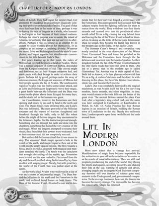 CHAPTER FOUR: MODERN LONDON
68
realm of Keheb. They had begun the largest ritual ever
attempted by mankind, its practitioners magically join-
ing their power over thousands of miles. The goal of that
ritual has been lost to the mists of time; perhaps it was
to destroy the race of dragons as a whole, who humani-
ty had begun to fear because of their tainted madness.
Perhaps the ritual’s purpose was to sunder the island of
Atlantis, for certainly that land did not survive its after-
effects. Perhaps it was as simple as an attempt by its
casters to seize worldly power for themselves, or as
complex as an attempt at attaining divinity. Whatever
the intent, Lebe and Mabinogion feared the ritual’s com-
pletion, and began separate but simultaneous counter-
rituals in the hills beneath Ludd’s Dun.
For years leading up to that point, the rulers of
Milesia had coveted the magical lands of Avalon. Theirs
was a human kingdom of northwest Erebea, descended
from the Kurgan horselords of old. They craved might
and dominion just as their Kurgan ancestors had, and
made pacts with dark beings in order to achieve their
goals. Perhaps led by greed, perhaps under the sway of
unknown masters, the kings and sorcerers of Milesia led
their people against the fae of Avalon. The southeastern
region of Avalon was the first to come under attack, and
as Lebe and Mabinogion desperately wove their magic,
a great battle between the Milesians and the Daea was
joined on the plains above them. It raged for many days,
and the death toll to the humans was great.
As if coordinated, however, the Fomorians saw their
opening and struck by sea and by land in the north and
west. The Daean forces were stretched thin, and Ludd’s
Dun was infiltrated. The most powerful of the Milesian
sorcerers and the bravest of warriors slaughtered and
thundered through the halls, only to fall like wheat
before the might of the two dragons they encountered in
the fortresses’ depths. But the distraction proved enough.
Something else slid through the earth and stone into the
chambers, something that fouled the very essence of life
and magic. When the dragons attempted to resume their
rituals, they found that their powers were weakened. And
so their counter-ritual did not completely succeed.
But neither did the human ritual that it was meant to
stop. The sorcerers’ black magic opened a hole in the
womb of the earth, and magic began to flow out of the
world into the empty spaces beyond. The flow became a
flood, and in its wake, disasters both magical and mun-
dane assaulted the earth. The result was the cataclysm
that wrought the ending of the mythic age. Mountains
were leveled and the seas rushed in. Fire rained from the
sky and the earth writhed along faults traced by ley lines
swollen with surging magic. Slowly, but with great fury,
the world of the Fourth Sun was pulled apart at the
seams.
As the world died, Avalon was swallowed in a tide of
war and a storm of uncontrolled magic. The Daea bat-
tled the Milesians in the south and the Fomorians in the
north, and suffered brutal losses on both fronts. The
Daea of the Summer Court, ill-suited to war and in des-
perate fear for their survival, forged a secret truce with
the Fomorians. The giants granted the Daea and their fae
subjects respite from the fighting sufficient for them to
retreat from the world. They withdrew into their faerie
mounds and crossed over into the paradisiacal other-
world called Tir na n-Og, closing the way behind them
and leaving the fae of the Winter Court to fend for them-
selves. In doing so, the lords of the fae were diminished;
Daea no longer, they became the faerie race known in
the modern age as the Sidhe, or the Seelie Court.
The Summer Court’s betrayal and cowardice very
nearly resulted in the utter destruction of the Winter
Court. Uncounted Daea and lesser fae perished as the
Milesians and the Fomorians burst through the fae
defenses and swarmed into the heart of Avalon. As their
kingdom burned, the fae of the Winter Court retreated to
the only faerie roads that were still open to them. One
led to a portal that in the modern age is called
Glastonbury Tor. Another was in their capital of Tara.
Both led to Annwn, a far less pleasant otherworld than
Tir na n-Og. A realm of darkness and the dead. In with-
drawing to this place, the fae of the Winter Court dimin-
ished, too, and became the Unseelie.
Ludd’s Dun was completely destroyed in the magical
maelstrom, as was Avalon itself but for a few surviving
menhirs, faerie mounds, and other megaliths. In time,
men would return to the twin hills on the banks of the
great river. The ancient Britons named the place Caer
Lud, after a legendary king called Lud, and the name
was later corrupted to Caerludein, or Kaerlundein in
Welsh. In A.D. 43, Aulus Plautius led four Roman
legions in an invasion of Britain, building the Roman
town of Londinium on the site. Nearly two millennia
later, London sprawls upon those two hills and the lands
around them.
LIFE IN
MODERN
LONDON
Most now admit that a change has arrived.
Manifestations of magic have become impossible for
the authorities to pass off as the activities of terrorists or
as the results of mass hallucinations. There are still mad
prophets proclaiming the end of the world; they throng
the streets and squares, accosting passersby and shaking
their fists at the sky, warning of demons and devils,
avenging angels and an angered God. Stalwart conspir-
acy theorists still tout theories of science gone mad,
mutants in the Underground, and governmental conspir-
acies. To the average Londoner, however, the bizarre has
become the merely strange. The impossible has become
the conceivable. Magic has returned.
 