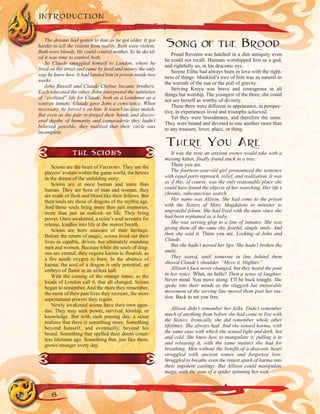 The dreams had gotten to him as he got older. It got
harder to tell the visions from reality. Both were violent.
Both were bloody. He could control neither. So he decid-
ed it was time to control both.
So Claude smuggled himself to London, where he
lived on the street and came by food and money the only
way he knew how. It had landed him in prison inside two
weeks.
John Russell and Claude Chebue became brothers.
Each educated the other. John interpreted the subtleties
of “civilized” life for Claude, both as a Londoner as a
veteran inmate. Claude gave John a conscience. When
necessary, he forced it on him. It wasn’t an easy match.
But even as the pair re-forged their bonds and discov-
ered depths of humanity and camaraderie they hadn’t
believed possible, they realized that their circle was
incomplete.
SONG OF THE BROOD
Proud Revenin was hatched in a dim antiquity even
he could not recall. Humans worshipped him as a god,
and rightfully so, in his draconic eye.
Serene Elihu had always been in love with the right-
ness of things. Mankind’s awe of him was as natural as
the warmth of the sun or the pull of gravity.
Striving Kreyu was brave and courageous in all
things but worship. The youngest of the three, she could
not see herself as worthy of divinity.
These three were different in appearance, in perspec-
tive, in experiences lived and triumphs achieved.
Yet they were broodmates, and therefore the same.
They were bound and devoted to one another more than
to any treasure, lover, place, or thing.
THERE YOU ARE
It was the tone an anxious owner would take with a
missing kitten, finally found stuck in a tree.
There you are.
The fourteen-year-old girl pronounced the sentence
with equal parts reproach, relief, and realization. It was
as if this, of course, was the only reasonable place she
could have found the objects of her searching. Her life’s
chronic, subconscious search.
Her name was Allison. She had come to the prison
with the Sisters of Mary Magdalene to minister to
ungrateful felons. She had lived with the nuns since she
had been orphaned as a baby.
She was serving glop to a line of inmates. She was
giving them all the same shy, fearful, simple smile. And
then she said it. There you are. Looking at John and
Claude.
But she hadn’t moved her lips. She hadn’t broken the
smile.
They stared, until someone in line behind them
shoved Claude’s shoulder. “Move it, blighter.”
Allison’s face never changed, but they heard the pout
in her voice. What, no hello? Then a sense of laughter.
Never mind. You move along. I’ll be back tonight. She
spoke into their minds as the sluggish but inexorable
movement of the serving line moved them past her sta-
tion. Back to set you free.
Allison didn’t remember her folks. Didn’t remember
much of anything from before she had come to live with
the Sisters. Ironically, she did remember whole other
lifetimes. She always had. And she sensed karma, with
the same ease with which she sensed light and dark, hot
and cold. She knew how to manipulate it, pulling it in
and releasing it, with the same instinct she had for
breathing. Men without the benefit of a draconic heart
struggled with ancient tomes and forgotten lore.
Struggled to breathe even the tiniest spark of karma into
their impotent castings. But Allison could manipulate
magic with the ease of a spider spinning her web.
INTRODUCTION
6
THE SCIONS
Scions are the heart of FIREBORN. They are the
players’avatars within the game world, the heroes
in the drama of the unfolding story.
Scions are at once human and more than
human. They are born of man and woman, they
are made of flesh and blood like their fellows. But
their souls are those of dragons of the mythic age.
And those souls bring more than just memories,
more than just an outlook on life. They bring
power. Once awakened, a scion’s soul screams for
release, kindles into life at the merest breath.
Scions are born unaware of their heritage.
Before the return of magic, scions lived out their
lives as capable, driven, but ultimately mundane
men and women. Because while the souls of drag-
ons are eternal, they require karma to flourish, as
a fire needs oxygen to burn. In the absence of
karma, the soul of a dragon is only potential, an
embryo of flame in an airless hall.
With the coming of the strange times, as the
locals of London call it, that all changed. Scions
began to remember. And the more they remember,
the more of their past lives they recreate, the more
supernatural powers they regain.
Newly awakened scions have their own agen-
das. They may seek power, survival, kinship, or
knowledge. But with each passing day, a scion
realizes that there is something more. Something
beyond himself, and eventually, beyond his
brood. Something that spelled their doom count-
less lifetimes ago. Something that, just like them,
grows stronger every day.
 