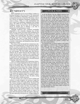 CHAPTER FOUR: MODERN LONDON
69
RESIDENTS
With a population of over seven million, London is a
bustling metropolis with every facet of life represented
within its amorphous urbanization. London has been a
cosmopolitan city since at least the17th century, when it
was a haven for Huguenot immigrants escaping perse-
cution in France. Today, it is truly multicultural, with
over a third of its population originating from foreign
shores. The 1900s saw an influx of thousands from the
Caribbean, Europe, and the East, all of whom have
played an integral part in defining a city that is
unmatched in its multitudinous variety.
Although Londoners have exhibited remarkable
adaptability to the constantly changing face of their
home, the city’s history has always been troubled by the
friction of different cultures living cheek by jowl. Now,
a change more profound than any before is moving
through the city, and Londoners’ capacity for adaptation
to strange new vistas is being tested to the limit.
Already, the pressure of this uncertain future is pushing
at society’s weak points, and beneath the strain, they are
beginning to buckle.
The events of the last decade have strained race rela-
tions to their breaking point, as one community looks to
another in search of someone to blame for its worries.
Gang violence has broken out like a rash across the city,
with much of the fighting seeming to be between differ-
ent racial groups. The old trouble spots like Brixton,
infamous for its clashes between the local black com-
munity and the police, continue to be a problem; but
unlike in previous years, when perceived police brutali-
ty sparked off violent protests, these riots appear to be
largely motiveless, and antagonism is focused between
rival gangs rather than at the police.
There is a hidden element to this simmering violence:
a secret war is being fought between the new brokers of
power in the modern age. These range from students of
magic to evil beings whose very reason for existence is
to spread discord and misery like a plague. Battles are
waged between ancient cabals of sorcerers and malign
spirits made flesh. All of these villains gather their
forces beneath banners stained dark with blood. Many
of the gangs and criminal fraternities in London unwit-
tingly serve the diabolical plans of insidious masters;
others knowingly subscribe to their vile plots, seeing
therein the road to wealth and power.
As more of their city’s youth are lost to mishap and
violence, or simply disappear, the coming of magic has
also sparked a unity within race unlike any seen before.
The various immigrant neighborhoods, frustrated with
the lack of assistance from their governmental represen-
tatives, have taken matters into their own hands. Like
watches out for like, and someone who a few years ago
might have been just another neighbor is now a trusted
friend. Shared cultural heritage seems to mean a lot
more when the bogeymen of the old country’s ghost sto-
ries start appearing, and parents are willing to subscribe
FEAR & FAITH
In the last decade, fear has slipped unnoticed into
the City of Contrasts. Fear of violence as crime lev-
els surpass historic highs, and gangs wage bloody
wars in the poorer districts. Fear of destitution as
interest rates soar, and the debts people chalked up
against the over-inflated values of their houses come
back to haunt them. Fear has also crept into the psy-
che of Londoners. At first it was an insidious thing,
hard to define, but later it coalesced into a tangible
presence that now haunts the streets. Rumors are rife
of government conspiracies, strange creatures in the
sewers, plagues of ghosts, and sinister cults stealing
people from the street to sacrifice to the Devil. Even
the broadsheet newspapers, bastions of erudite com-
mentary, are full of stories which were once only pur-
veyed by tacky tabloids and sensationalist rags.
Murder, horror, and the supernatural are the buzz
words of the day, and end-of-the world prophets in
the streets and squares have gained a credence they
have never known before.
On a positive note, as always happens with a threat-
ened populace, Londoners have begun to rediscover
their faith. Not just in a Western, Judeo-Christian
sense; certainly, the churches, mosques, and syna-
gogues are enjoying a renaissance, but alternative
cults and secret societies have also emerged from the
shadows to accommodate a resurgent interest in the
occult. Others are finding new faith in themselves.
England’s disenfranchised youth has flocked to the
capital city, as well, hoping to become a part of this
odd new experience. Many have lost their meager
savings trying to master the ins and outs of London
life, and others have lost their meager minds experi-
menting with magic, drugs, and debauched combina-
tions of the two. Those that survive their first few
months in the City of Contrasts, however, emerge
with a newfound sense of purpose and strength of
identity. For the first time in decades, the nation’s
youth feels that it has a chance to do something
unique in the world, instead of choosing between rid-
ing the coattails of the United States and being fold-
ed into the European Union. On a smaller scale, even
London’s poorest immigrants see the strange times as
an opportunity. Though they live in the worst parts of
town, they are often the least preyed upon by the
threats of the times; after all, many of the elders
among them still hold the traditions, and remember
the words of warding and signs of protection. That
valued knowledge is hoarded within each culture, as
it is the currency by which those elders will pay for
their descendants’ futures.
SIDEBAR 4-2
 