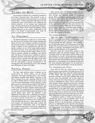 THE KING AND QUEEN
The monarchs of Britain have ruled from London for
more than a thousand years. The monarch is seen to
exercise little real power beyond acting as a ceremonial
Head of State—a flawed perception that fails to see the
considerable power and influence still wielded by the
British monarchy on the national and international
stage. The king and queen are the legal heads of the gov-
ernment, the leaders of the Church of England, and the
largest landowners in the country. Additionally, as the
head of the British Commonwealth, they retain far
greater executive powers abroad than at home.
THE PARLIAMENT
The British parliament is made up of a lower cham-
ber (the House of Commons) and an upper chamber (the
House of Lords). The Commons consists of several hun-
dred elected members of parliament who represent the
people of Britain in their constituencies, and who are
usually members of one of the major political parties.
The House of Lords, on the other hand, draws its mem-
bers from the peerage and the clergy. These are non-
elected positions, granted by hereditary and clerical
rank. The House of Lords serves a judicial as well as a
legislative function. From their ranks the so-called Law
Lords are drawn, and they form the highest court of the
land: the court of appeal, the court of last resort. Ever
near the well-springs of power, Freemasonry is rife
amongst the Lords, particularly the Law Lords, although
such affiliations are kept well hidden.
POLITICAL PARTIES
The three main political parties in Britain are the
Conservatives (or Tories), Labour, and the Liberal
Democrats. The largest minority party is the ultra-far-
right British National Party (BNP), successors to the
fascist National Front and a shaming reflection of the
low ebb of British politics. Elections are held at least
every five years and the party with the majority of votes
gains executive control of the government. The leader of
the winning party is appointed as Prime Minister, and
with a Cabinet of 20 senior ministers makes major poli-
cy decisions. The remaining 80 or so ministers oversee
the myriad governmental departments and agencies. The
second largest party forms His Majesty’s Loyal
Opposition, their duty being to challenge the executive
and present an alternative set of policies. Today, Labour
is in power and the Conservatives are in Opposition.
The Liberal Democrats continue to be a sideline party,
while the BNP has become a viable alternative for the
most hopeless and depressed blue-collar workers and
anti-immigration “intellectuals” alike. It has slithered
like a snake into the bosom of democracy, appealing to
the prejudices and bitterness of a population beset with
fear and uncertainty.
Dark currents move through the corridors and pan-
eled chambers of Westminster Palace, where knots of
civil servants and ministers huddle in whispering
groups. Most are helpless regarding magic and the role
it is playing in the capital; they are blinded by the polit-
ical ferment that embroils their lives. However, some
realize that they must begin to curry favor and find allies
in the supernatural realm, and they seek sorcerers and
occultists as associates, rather than the businessmen of
previous years. Magic is a word taken quite seriously in
private where deals and power are brokered for the
advancement of careers and party and, in a few patriot-
ic cases, for the good of the nation.
THE LABOUR PARTY
When “New Labour” won with a landslide majority
in 1997, it promised great things—unfortunately, it was
quick to disapoint, and soon confirmed itself as a party
of big promises, but little substance. The economy is
now in tatters and society’s ills seem to grow by the day.
Despite this, the Labour Party are still in power, largely
thanks to a populace disenchanted with politics and a
lack of a decent alternative in the opposition.
However, when the Conservatives gained a new,
charismatic leader, the situation changed, and it is the
commonly held view that Labour will see defeat at the
next election. As a result, Labour politicians, and partic-
ularly ministers, are preoccupied with staving off defeat.
They grasp at any straw proffered and unwittingly open
themselves to unscrupuless (even diabolical) advances
that could ultimately spell disaster for the politician in
question, the party, and perhaps even the government.
THE CONSERVATIVE PARTY
From 1979 to 1997, the Conservatives (or Tories)
held the reigns of government, first under the iron fist of
Maggie Thatcher then, later, under the insipid leadership
of John Major. This gray-suited, gray-demeanoured
politician presided over the party rebellion that ousted
the Iron Lady and ultimately led to their defeat by
Labour. Since then, the Conservatives have simply been
viewed as inadequate for office. That is, until recently,
when Alestair Crowley appeared on the scene, claiming
to be the thrice great grandson of the infamous occutist
of the same name. Crowley brought about a remarkable
transformation in the jaded Tory party, and given his
ancestry, a number of his critics half-jokingly accused
him of using sorcery to achieve his success. Revitalised
and invigorated, the Conservatives have proven a formi-
dable Opposition for the government in the last year.
A significant number of Tories are Freemasons of
varying rank, and as such are partially aware of the
potential benefit to be gained from London’s recent
changes. However, the myriad layers of Masonic hier-
achy are as impenetrable as the fogs that once plagued
London’s streets, with each layer sowing disinformation
and hiding secrets from the others. Those who under-
stand what magic can do have reacted in a number of
ways: most see the possibilities for power and pursue it
CHAPTER FOUR: MODERN LONDON
71
 