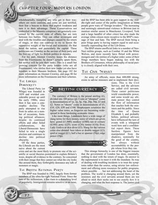 wholeheartedly, trampling any who get in their way;
others are more cautious, and some are just terrified,
their fear a beacon to those that exploit weakness and
turn it to their advantage. Those Conservatives not
embroiled in the Masonic conspiracy are genuinely con-
cerned by the current state of affairs, but are torn
between two battles. They can either investigate and
deal with the troubles and changes caused by the return
of magic, or they can continue to try to lessen the
oppressive weight of the social and economic ills that
beset the nation, and particularly the capital. These
politicians see Crowley as the saviour of their party and
the first ray of light for British politics in decades.
For his part, Alestair Crowley keeps his distance
from the Freemasons; he doesn’t actually spurn them,
but neither will he join their ranks. This is a small but
growing concern for the party leaders (who are all
Freemasons), who idolise their new leader yet also have
loyalties to their Masonic brethren. See page 182 for
more information on Alestair Crowley, and page 80 for
more information on the Freemasons and their schemes.
THE LIBERAL
DEMOCRATS
The Liberal Party (or
Whigs) was founded in
1859 and wielded con-
siderable power up until
the early 1900s; since
then it has seen a cata-
stophic decline. The
party attempted to rise
from its ashes on a num-
ber of occasions, form-
ing political alliances;
despite its continued
efforts and other failed
collaborations, the
Liberal-Democrats have
failed to win a single
election and continues to
decline into political
obscurity.
Of the three parties,
the Liberals are the most
naive about the current
crisis and are the most likely to promote one of the sci-
entific or social theories postulated to explain Britain’s
woes, despite all evidence to the contrary. So concerned
with their image that they cannot see what the city looks
like around them, they forthrightly denounce any talk of
monsters or magic.
THE BRITISH NATIONAL PARTY
The BNP was founded in 1982, largely from former
members of the ultra-far-right National Front. Since the
turn of the millennium, it has risen to a disturbing level
of popularity. Immigration remains sensitive as an issue,
and the BNP has been able to gain support in the mid-
dle-right and center of the public imagination as more
people grow wary of “foreign invaders.” The increasing
and seemingly unmotivated violence in Brixton (not to
mention similar unrest in Manchester, Liverpool, York
and a large handful of other cities) has also made the
average white citizen more receptive to the BNP’s mes-
sage of fear and hate. The BNP moved from being a
poor fringe party to having support equal to and occa-
sionally superseding that of the Lib-Dems.
The BNP retains unofficial links to a number of Neo-
Nazi militia groups, such as Combat 18 and the White
Wolves, and more recently have flirted with power-
mongers and vile entities of a higher order; some of their
fringe members have begun making ties with the
Brothers of Cernunnos, whose philosophy of racial puri-
ty is closely aligned with their own.
THE CIVIL SERVICE
An army of officials, more than 600,000 strong,
exists to advise ministers and to implement their deci-
sions. This is the Civil
Service, and the advisors
are called civil servants.
These career politicians
wield considerable power,
and some would say ulti-
mate power: they control
the flow of information
that reaches both the min-
isters and the public. Since
the time of Queen
Elizabeth I, and probably
before, political advisors
have influenced the turn of
events with a whispered
word here and a confiden-
tial report there. These
faceless figures have
manipulated from the
shadows, nominally for
the good of the country,
but always without
accountability to the peo-
ple whose lives they run.
This strange hierarchy is one of the biggest reasons
that the government of London has done, essentially,
nothing to deal with the return of magic. Its answer to
the supernatural is to meet it with the mundane. Its way
of dealing with troubling incidents is to treat the symp-
toms rather than the source, using stricter law enforce-
ment and offering more resources for public programs,
where possible . . . but not addressing the heart of the
problem. The world is changing around them, yet the
ministers and the civil servants around them are too
afraid to stick their necks out to see exactly how it is
changing, and what the best response is. The junior civil
CHAPTER FOUR: MODERN LONDON
72
BRITISH CURRENCY
The currency of Britain is the pound sterling (£),
divided into 100 pence (p). Coins or “shrapnel” come
in denominations of 1p, 2p, 5p, 10p, 20p, 50p, £1 and
£2. Notes or “sheets” come in denominations of £5,
£10, £20, £50 and £100. Shopkeepers scrutinize the
higher value notes, as forgeries are becoming wide-
spread in these hardening economic times.
Like most things, Londoners have a wide range of
slang terms for their money, some of which are given
here: grand (£1,000); monkey (£500); ton or century
(£100); pony (£25); score (£20); tenner (£10); fiver,
Lady Godiva or skin diver (£5). Slang for the various
coins also abound: beer token or double nugget (£2);
quid or nugget (£1); half a bar or spanner (50p); edge
pence (20p).
SIDEBAR 4-4
 