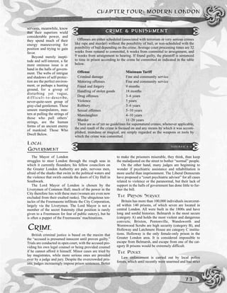 servants, meanwhile, know
that their superiors wield
considerable power, and
they spend much of their
energy maneuvering for
position and trying to gain
favor.
Beyond merely inepti-
tude and self-interest, a far
more ominous issue is at
hand in the halls of govern-
ment. The webs of intrigue
and shadows of self-protec-
tion are the perfect environ-
ment, or perhaps a hunting
ground, for a group of
disturbing yet vague,
d i ff i c u l t - t o -describe,
never-quite-seen group of
gray-clad gentlemen. These
unseen manipulators, mas-
ters at pulling the strings of
those who pull others’
strings, are the human
forms of an ancient enemy
of mankind: Those Who
Dwell Below.
LOCAL
GOVERNMENT
The Mayor of London
struggles to steer London through the rough seas in
which it currently flounders; his fellow councilors on
the Greater London Authority are pale, nervous men,
afraid of the sharks that swim in the political waters and
the violence that swirls outside the doors of City Hall in
Southwark.
The Lord Mayor of London is chosen by the
Liverymen of Common Hall; much of the power in the
City therefore lies with these men (women are even now
excluded from their exalted ranks). The ubiquitous ten-
tacles of the Freemasons infiltrate the City Corporation,
largely via the Liverymen. The Lord Mayor is not a
member of the secret fraternity (that position is rarely
given to a Freemason for fear of public outcry), but he
is often a puppet of the Freemasons’ machinations.
CRIME
British criminal justice is based on the maxim that
the “accused is presumed innocent until proven guilty.”
Trials are conducted in open court, with the accused pro-
viding his own legal counsel or being provided counsel
if he cannot afford it himself. Minor cases are tried by
lay magistrates, while more serious ones are presided
over by a judge and jury. Despite the overcrowded pris-
ons, judges increasingly impose prison sentences. Better
to make the prisoners miserable, they think, than keep
the maladjusted on the street to bother “normal” people.
On the other hand, many judges are beginning to
wonder if psychiatric assistance and rehabilitation is
more useful than imprisonment. The Liberal Democrats
have proposed a “court psychiatric advisor” for all cases
related to violence or the paranormal, but their lack of
support in the halls of government has done little to fur-
ther the bill.
THE PRISON SERVICE
Britain has more than 100,000 individuals incarcerat-
ed within 140 prisons, of which seven are located in
central London. All were built in the 1800s and have
long and sordid histories. Belmarsh is the most secure
(category A) and holds the most violent and dangerous
convicts; Brixton, Pentonville, Wandsworth and
Wormwood Scrubs are high security (category B), and
Holloway and Latchmere House are category C institu-
tions. Holloway is the only female-only prison in the
Greater London area. It is considered impossible to
escape from Belmarsh, and escape from one of the cat-
egory B prisons would be extremely difficult.
THE POLICE
Law enforcement is carried out by local police
forces, which until recently were unarmed and had strict
CHAPTER FOUR: MODERN LONDON
73
CRIME & PUNISHMENT
Offenses are either scheduled (associated with terrorism or very serious crimes
like rape and murder) without the possibility of bail, or non-scheduled with the
possibility of bail depending on the crime. Average court processing times are 32
weeks from remand to committal, 6 weeks from committal to arraignment, and
9 weeks from arraignment to hearing. If found guilty, the plaintiff is sentenced
to time in prison according to the crime he committed as indicated in the table
below.
Offense Minimum Tariff
Criminal damage Fine and community service
Motoring offenses Fine and community service
Fraud and forgery 9 months
Handling of stolen goods 18 months
Drug offenses 3–6 years
Violence 5 years
Robbery 3–6 years
Sexual offenses 5–10 years
Manslaughter 4–10 years
Murder 11–20 years
There are as of yet no guidelines for supernatural crimes; whenever applicable,
the end result of the crime is focused on and any means by which it was accom-
plished, mundane or magical, are simply regarded as the weapons or tools by
which the crime was committed.
SIDEBAR 4-5
 