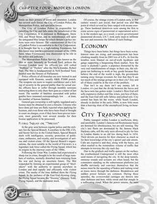 CHAPTER FOUR: MODERN LONDON
74
limits on their powers of arrest and detention. London
has several such forces: the City of London Police, the
Metropolitan Police, and specialist forces.
The City of London Police is responsible for
patrolling the City and falls under the jurisdiction of the
City Corporation. It is stationed in Bishopgate, Snow
Hill, and Wood Street, and its stationhouses still sport
the antiquated blue lamps for which Britain’s police sta-
tions were once famous. The commissioner of the City
of London Police is accountable to the City Corporation.
It is thought that he is a high-ranking Freemason, but
this rumor may just be a persistent remnant of the 1990s
furor, when Freemasonry was discovered to be rife in
the police and judiciary.
The Metropolitan Police Service, also known as the
Met or more famously as Scotland Yard, polices the
Greater London area. Its officers are still called
“Bobbies” or “Peelers” after the Met’s founder, Robert
Peel. The Met is headquartered in New Scotland Yard,
located near the Houses of Parliament.
Police officers of all branches are now trained in and
equipped with firearms, usually H&K P2000 pistols.
The weapons are more to inspire confidence and a feel-
ing of security in the general public than for actual use;
the officers have to suffer through monthly seminars
instructing them to only draw their guns as a matter of last
resort. The number of fatalities associated with police
gunfire have remained correspondingly low . . . at least,
the number of human fatalities.
General gun ownership is still tightly regulated and a
license must be obtained to own a firearm. Citizens who
have done jail time are flatly rejected when applying for
licenses, and even those who have been fined or brought
to court on charges, even if they have been proven inno-
cent, must generally wait several months for their
license application to be processed.
FLYING SQUAD OR “SWEENY”
In the gray area between regular police and the mili-
tary lies the Special Branch. A corollary to the FBI, CIA,
and Secret Service in the United States, Special Branch
deals with intelligence, security, protection of politi-
cians, embassies, and royalty, and investigation of seri-
ous and violent crime. Of the Special Branch’s organi-
zations, the most notable in the world of FIREBORN is a
legendary task force called the Flying Squad, which has
its origins in the interwar years of the 1900s.
Following the Great War, London had experienced a
sharp rise in crime, thought to be the result of large num-
bers of restless, mentally disturbed men returning from
the war and facing an uncertain future. The Met
responded by forming an experimental group of “thief-
takers” with the authority to operate anywhere in
London and deal rapidly and efficiently with violent
crime. The media of the time dubbed them the Flying
Squad. In the parlance of the East End rhyming slang,
the Flying Squad became the “Sweeny” (Sweeny Todd,
Flying Squad), and the nickname stuck.
Of course, the strange events of London early in that
century weren’t just social; that period was also the
point at which several ley lines surged with arcane ener-
gy. These hardened detectives were among the first to
come across signs of paranormal or supernatural activi-
ty in the modern age; as a result, a secret governmental
paranormal division, LN-7, took early steps to infiltrate
the unit and minimize the fallout of such findings.
ECONOMY
Things have been better, but things have been worse.
Interest rates are rising, and unemployment has been
climbing steadily from its 2003 low of 4.4%. At first the
troubles were blamed on out-of-work layabouts and
gangs supporting a burgeoning black market. Now the
cause is anybody’s guess: a populace distracted by the
very real manifestations of magic in their city, the reli-
gious not bothering to work or buy goods because they
believe the end of the world is nigh, the government
turning away foreign investors for fear that they’ll see
too much of the strange goings-on in their city? Any and
all of these could be at the root of the problem.
That isn’t to say there isn’t any money left in
London; it’s just that the divide between the haves and
the have-nots has gotten wider. London’s West End still
sells expensive clothes and fine wines, just less of them,
and the East End still sells fabrics and jellied eels. City
central has been hit the worst, while South London,
already in decline in the early 2000s, is now little more
than a heaving slum of the unemployed living on bene-
fits.
CITY TRANSPORT
Public transport within London is inefficient, dirty,
and unreliable. London’s famous red Routemaster buses
are destined for obsolescence, but are still running. The
city’s taxi fleets are dominated by the famous black
Hackney cabs, still the only taxis allowed to ply for hire
in London thanks to an old law dating back to 1654.
Their drivers are known for their character as much as
for their knowledge of the city’s sprawl and side streets.
Cabs are expensive and they, along with the buses, are
often snarled in the tremendous volume of traffic that
attempts to traverse the city each day.
Due to the gridlock and traffic queues on the surface,
the overburdened Underground is still the most often
used means of navigating the city. In the deep tunnels,
ominous sounds and screams are often heard, but the
commuters standing on the subterranean platforms just
shuffle nervously and convince themselves that the
noises must be the squealing of brakes and rushing wind
as trains move through the darkness. Breakdowns and
sudden power failures are common. During these
episodes, the overcrowded carriages are thrown into
utter darkness and heat, while sweat and fear mingle in
a suffocating cloud. When the power returns, the train
 