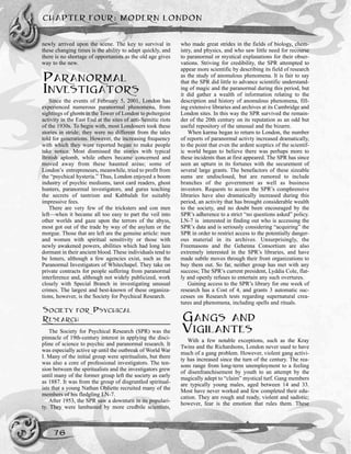 newly arrived upon the scene. The key to survival in
these changing times is the ability to adapt quickly, and
there is no shortage of opportunists as the old age gives
way to the new.
PARANORMAL
INVESTIGATORS
Since the events of February 5, 2001, London has
experienced numerous paranormal phenomena, from
sightings of ghosts in the Tower of London to poltergeist
activity in the East End at the sites of anti-Semitic riots
of the 1930s. To begin with, most Londoners took these
stories in stride; they were no different from the tales
told for generations. However, the increasing frequency
with which they were reported began to make people
take notice. Most dismissed the stories with typical
British aplomb, while others became concerned and
moved away from these haunted areas; some of
London’s entrepreneurs, meanwhile, tried to profit from
the “psychical hysteria.” Thus, London enjoyed a boom
industry of psychic mediums, tarot card readers, ghost
hunters, paranormal investigators, and gurus teaching
the secrets of tantrism and Kabbalah for suitably
impressive fees.
There are very few of the tricksters and con men
left—when it became all too easy to part the veil into
other worlds and gaze upon the terrors of the abyss,
most got out of the trade by way of the asylum or the
morgue. Those that are left are the genuine article: men
and women with spiritual sensitivity or those with
newly awakened powers, abilities which had long lain
dormant in their ancient blood. These individuals tend to
be loners, although a few agencies exist, such as the
Paranormal Investigators of Whitechapel. They take on
private contracts for people suffering from paranormal
interference and, although not widely publicized, work
closely with Special Branch in investigating unusual
crimes. The largest and best-known of these organiza-
tions, however, is the Society for Psychical Research.
SOCIETY FOR PSYCHICAL
RESEARCH
The Society for Psychical Research (SPR) was the
pinnacle of 19th-century interest in applying the disci-
pline of science to psychic and paranormal research. It
was especially active up until the outbreak of World War
I. Many of the initial group were spiritualists, but there
was also a core of professional investigators. The ten-
sion between the spiritualists and the investigators grew
until many of the former group left the society as early
as 1887. It was from the group of disgruntled spiritual-
ists that a young Nathan Obliette recruited many of the
members of his fledgling LN-7.
After 1953, the SPR saw a downturn in its populari-
ty. They were lambasted by more credbile scientists,
who made great strides in the fields of biology, chem-
istry, and physics, and who saw little need for recourse
to paranormal or mystical explanations for their obser-
vations. Striving for credibility, the SPR attempted to
appear more scientific by describing its field of research
as the study of anomalous phenomena. It is fair to say
that the SPR did little to advance scientific understand-
ing of magic and the paranormal during this period, but
it did gather a wealth of information relating to the
description and history of anomalous phenomena, fill-
ing extensive libraries and archives at its Cambridge and
London sites. In this way the SPR survived the remain-
der of the 20th century on its reputation as an odd but
useful repository of the unusual and the bizarre.
When karma began to return to London, the number
of reports of paranormal activty increased dramatically,
to the point that even the ardent sceptics of the scientif-
ic world began to believe there was perhaps more to
these incidents than at first appeared. The SPR has since
seen an upturn in its fortunes with the securement of
several large grants. The benefactors of these sizeable
sums are undisclosed, but are rumored to include
branches of the government as well as business
investors. Requests to access the SPR’s comphrensive
libraries have also dramatically increased during this
period, an activity that has brought considerable wealth
to the society, and no doubt been encouraged by the
SPR’s adherence to a strict “no questions asked” policy.
LN-7 is interested in finding out who is accessing the
SPR’s data and is seriously considering “acquiring” the
SPR in order to restrict access to the potentially danger-
ous material in its archives. Unsurprisingly, the
Freemasons and the Gehenna Consortium are also
extremely interested in the SPR’s libraries, and have
made subtle moves through their front organizations to
buy them out. So far, neither group has met with any
success; The SPR’s current president, Lyddia Cole, flat-
ly and openly refuses to entertain any such overtures.
Gaining access to the SPR’s library for one week of
research has a Cost of 4, and grants 3 automatic suc-
cesses on Research tests regarding supernatural crea-
tures and phenomena, including spells and rituals.
GANGS AND
VIGILANTES
With a few notable exceptions, such as the Kray
Twins and the Richardsons, London never used to have
much of a gang problem. However, violent gang activi-
ty has increased since the turn of the century. The rea-
sons range from long-term unemployment to a feeling
of disenfranchisement by youth to an attempt by the
magically adept to “claim” mystical turf. Gang members
are typically young males, aged between 14 and 33.
Most have never worked and few completed their edu-
cation. They are rough and ready, violent and sadistic;
however, fear is the emotion that rules them. These
CHAPTER FOUR: MODERN LONDON
76
 