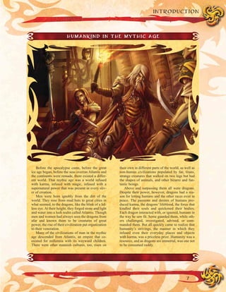 7
INTRODUCTION
HUMANKIND IN THE MYTHIC AGE
Before the apocalypse came, before the great
ice age began, before the seas overran Atlantis and
the continents were remade, there existed a differ-
ent world. That mythic age was a world infused
with karma, infused with magic, infused with a
supernatural power that was present in every sliv-
er of creation.
Men were born ignobly from the dirt of the
world. They rose from mud huts to great cities in
what seemed, to the dragons, like the blink of a lid-
less eye. At their height, they forged stone and light
and water into a lush realm called Atlantis. Though
men and women had always seen the dragons from
afar and known them to be creatures of great
power, the rise of their civilization put organization
to their veneration.
Many of the civilizations of man in the mythic
age descended from Atlantis, an empire that co-
existed for millennia with its wayward children.
There were other mannish cultures, too, risen on
their own in different parts of the world, as well as
non-human civilizations populated by fae, titans,
strange creatures that walked on two legs but had
the shapes of animals, and other bizarre and fan-
tastic beings.
Above and surpassing them all were dragons.
Despite their power, however, dragons had a rea-
son for letting humans and the other races exist in
peace. The passions and desires of humans pro-
duced karma, the dragons’ lifeblood, the force that
kindled their souls and quickened their bodies.
Each dragon interacted with, or ignored, humans in
the way he saw fit. Some guarded them, while oth-
ers challenged, investigated, advised, or com-
manded them. But all quickly came to realize that
humanity’s strivings, the manner in which they
infused even their everyday places and objects
with karma, was a priceless prize. Humanity was a
resource, and as dragons are immortal, was one not
to be consumed rashly.
 