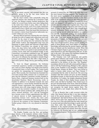 CHAPTER FOUR: MODERN LONDON
79
ing for an enemy sorcerer, and assumed that this was
probably going to be the last straw before the
Consortium would fall apart.
But the ritual worked. After contentedly eating the
supposed minions who attacked the Consortium (right
on cue), the bloated creature burbled predictions and
riddles for several hours before once more fading back
to the realm from which it came. After a few days of
deciphering and research, each of its cryptic statements
were found to have a likely real-world correlation in the
business community. Those that based their decisions on
the creature’s claims found themselves ludicrously suc-
cessful within just a few weeks.
Because Marcus had been claiming this sort of power
all along, his webs of support and connections were well
in place for the return of magic. While other occult
groups were still reeling from the realization that their
spells finally worked, and independent magi were just
beginning to gather pupils and followers around them,
the Gehenna Consortium was already in full stride.
Those who days before had scoffed and belittled the
Consortium’s efforts were quick to turn around and offer
it money, favors, land, and even political weight. As the
Consortium’s investments continued to pay off, guided
by magical insight, its members made a fortune. Within
a few years its influence has extended to include illegal
activities, particularly those that offer a high return in
hard cash or power: drugs, slavery, gun-running, and the
like.
To front its illegal operations, the Gehenna
Consortium acquired a number of respectable compa-
nies, such as Connix Haulage Ltd. based at the Eastway
Commercial Centre, in East London. The Connix trucks
are perfect for transporting the Consortium’s illegal
goods. More recently, the Consortium has branched into
even more sinister fields. Genesis Ltd. is a biotech com-
pany that the Gehenna Consortium recently founded in
Innova Park, a high-tech business location built on the
demolished Rammey Marsh Dewatering works in
Enfield. In addition to its declared research into stem
cell regeneration, a secret facility beneath the main lab-
oratories houses experiments that manipulate viruses
and human stem cells using magical energy. Recently,
Genesis Ltd. has recruited a number of scientists from
the SPR and various academic labs, setting them up in
senior research positions. LN-7 and the Freemasons
have become aware of these appointments (the SPR is
of special interest to both organizations), and in
researching Genesis Ltd.’s history they have come
across a number of anomalies that will shortly lead them
to discover the existence of the Gehenna Consortium.
Neither group is likely to be very pleased at what they
find.
THE GUARDIANS ETERNAL
The Knights Templar were the first, and perhaps
most famous, of the monastic military orders formed
during the Crusades. Enshrouded by mystery and
accused of esotericism, the order is far older than even
the most learned historian suspects. The Templars are
the most recent incarnation of an ancient and secret
organization called the Guardians Eternal. In the after-
math of the tumultuous cataclysm that ended the myth-
ic age, the surviving sages of Atlantis founded the secret
order and charged it with guarding the sacred sites and
antediluvian lore of that now forgotten time. They were
to safeguard these ancient mysteries and watch over the
races of men as they began their long struggle back
towards civilization. Down through the centuries, this
powerful group moved within the shadows as empires
rose and fell, occasionally guiding, but mostly observ-
ing the people of those nations. They were invisible in
plain sight. They were among the priests of Ptah, the
priestesses of Nammu, the Druids of the Celts, and myr-
iad other religions of the ancient Mediterranean region.
They were always secretive, always unseen, guiding the
paths of those people away from hidden or dangerous
knowledge and protecting the ancient legacies and arti-
facts of Atlantis and the antediluvian world. When the
Christian religion began to gain ascendancy, they insin-
uated themselves into that burgeoning faith too. To this
end, in the early 12th century the Guardians founded the
Military Order of the Knights Templar.
The Templars were well connected, and quickly
gained great influence and wealth. In their pride, how-
ever, they overstepped themselves, becoming overtly
embroiled in the politics of the time. The Templars’
ascendancy did not sit well with certain political figures,
and in 1307 the Frankish king, Philippe Le Bel, captured
many of the Templars in his kingdom, including their
Grand Master, Jacques de Molay. They were forced to
admit to heresy under torture, and Pope Clement V
commanded that the order be dissolved. The surviving
Templars fled their estates and gave up their holdings
throughout Europe, in what became known as the Great
Dissolution. In London, the knights abandoned Round
Temple, the oldest of their chapter houses outside the
Holy Land, and fled to Scotland. They found succor in
the mist-shrouded lands of the Scots, where King Robert
the Bruce had already been excommunicated, and so did
not recognize the papal decree against them. The
Templars built a new temple there called the Rosslyn
Chapel.
It was at Rosslyn that a split occurred within the
order. One faction believed that it was their abandon-
ment of the ancient precept of “watchfulness without
entanglement” that had led them to their present straits;
others, led by Elias Ash, argued that the time for inac-
tion was over. Elias advocated that the order should use
its ancient and unrivalled knowledge to guide and influ-
ence these cattle they tended. This suggestion was
anathema to the original precepts laid down by their
ancestors, and a furious row ensued. Soon after, Ash and
his followers left Rosslyn and set up a splinter group
that returned to England. The Guardians Eternal were no
more.
 