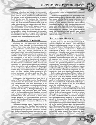 among the police force and judiciary system was dis-
covered. A bill to force existing judges, magistrates, and
police chiefs to declare their Masonic interest failed to
see the light of day, presumably quashed at the highest
level. Shortly after this incident, the Freemasons
declared they were becoming an “open” organization to
dispel the myths that had surrounded them over the
years, and this action went a long way towards deflect-
ing public scrutiny. Of course, this apparent transparen-
cy was superficial, and the Freemasons remain a secre-
tive order. On the one hand, at the mundane and gov-
ernmental level at least, their influence is all-pervading.
On the other, its members are mystic lightweights, and
those with true skill at magic are more likely to pity than
fear these blind, blundering seekers of power.
THE GUARDIANS OF ATHOTH
Following the Great Dissolution, the remaining
Guardians Eternal discarded their latest disguise and
withdrew from society, using the myth and legends of
the Knights Templar as a smokescreen to obfuscate their
escape. These men renamed themselves as the
Guardians of Athoth and watched through the centuries,
a brief moment of time compared to the long years their
order had already existed. They saw the degeneration of
the Companions of the Royal Arch and the greedy
excesses of the Freemasons; they observed, unmoving,
as society plunged into dark times, then pulled itself into
the Renaissance. Each time their hidden enclaves were
threatened, they would fade into the night, always a step
ahead of those who would unveil them. In the dawn of
the new millennium, the Guardians have gathered in
London. They have seen the signs and know that the age
draws to a close. They have hidden themselves in their
ancient sanctuaries, yet undiscovered, and there they
wait, watching from the dark until the time is right to
act.
Unfortunately, the definition of the right time is a
matter of furious discord between the Guardians, and
several believe that the order has failed in its ancient
duty. The Guardians’ close brush with disaster in the
14th century has made them overcautious and reluctant
to expose themselves again. As a result, they missed the
crucial events that led to the blighted healing of the
magical realm. They did nothing when other groups,
such as the Gehenna Consortium, abused the power of
magic for personal gain, and in recent years they have
maintained their aloof watchfulness as tainted magic
spreads across the city. Even though they are few in
number, the Guardians of Athoth are extremely power-
ful and could make a considerable difference in the
coming battle.
The incumbent Grand Master, Charles Alford, is the
strongest proponent of the Guardians’ current inaction.
He has commanded the order to watch and wait until the
great powers of this age reveal themselves. To show
their hand now, he cautions, would be to court utter ruin.
Others are less patient, and are not convinced by musty
old prophecies written in languages that few can still
understand.
The Guardians probably hold the greatest repository
of ancient lore to survive the cataclysm. It would have
been greater still, but for its gradual erosion over the
centuries spent hiding and moving from place to place
in order to avoid detection. Sometimes forced to leave
behind some artifact or other, the Guardians destroyed
many items rather than risk them falling into enemy
hands. Time has also diminished their magical aptitude,
and although they command a far greater mastery of
magic than the unschooled and have life spans perhaps
double those of normal humans, they are pale reflections
of their antecedents.
THE INVISIBLE BASILICA
In 1888, three men (Dr. William Wynn Westcott, Dr.
William Woodman, and Samuel Liddell MacGregor
Mathers) founded a magical fraternity in London called
the Hermetic Order of the Golden Dawn. All three were
members of a mystical society known as the Societas
Rosicruciana in Anglia, and all were Freemasons,
although they claimed to have left that brotherhood in
pursuit of purer spiritual goals. Mathers was most influ-
ential in synthesizing the teachings of Freemasonry,
theosophy, and medieval grimori magic into a new type
of occultism that focused on magical spirtuality.
However, most of the order’s teachings were mystical
nonsense, the garbled interpretations of ancient texts
that themselves were mangled translations of true mag-
ical lore. By 1903, the Golden Dawn had ceased to exist,
rent by internal feuding and philosophical incompatabil-
ities, its members scattered or reorganised into new
groups, such as the Stella Matutina and Alpha et Omega.
Following the order’s collapse, Mathers lived out the
rest of his days in Paris in relative obscurity. He report-
edly died in 1918 in the Spanish influenza pandemic,
but great mystery and confusion surround the exact
details of his death, and his final burial place has never
been discovered. In truth, Mathers had stumbled upon a
terrible secret that claimed his life and set in motion
events that would shake the world.
In the journals of Juibert de’Mortain, Mathers found
entries pertaining to a hidden stair beneath the Tower of
London. Mathers entered the black passage on a cloudy
night as the Tower’s ravens took to the air in an unheed-
ed cacophony of warning. There was a basalt cathedral
far below called the Chamber of Sorrows in the mythic
age, and its name would remain apt in the modern age
as well. In the center of the chamber, Mathers saw the
emaciated form of a huge and ancient dragon, pierced
by many tendrils of gray ectoplasm. Death was heavy in
the air, but Mathers somehow knew the beast was still
alive. The miracle of the dragon’s survival was a result
of the chamber itself, which lay at the heart of a vast net-
work of ley lines whose meager energies were sufficient
to keep the ancient creature from fading into death.
However, the mystery of the dragon’s presence was
CHAPTER FOUR: MODERN LONDON
81
 