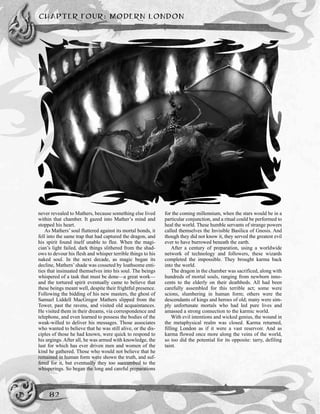 CHAPTER FOUR: MODERN LONDON
82
never revealed to Mathers, because something else lived
within that chamber. It gazed into Mather’s mind and
stopped his heart.
As Mathers’ soul fluttered against its mortal bonds, it
fell into the same trap that had captured the dragon, and
his spirit found itself unable to flee. When the magi-
cian’s light failed, dark things slithered from the shad-
ows to devour his flesh and whisper terrible things to his
naked soul. In the next decade, as magic began its
decline, Mathers’shade was cosseted by loathsome enti-
ties that insinuated themselves into his soul. The beings
whispered of a task that must be done—a great work—
and the tortured spirit eventually came to believe that
these beings meant well, despite their frightful presence.
Following the bidding of his new masters, the ghost of
Samuel Liddell MacGregor Mathers slipped from the
Tower, past the ravens, and visited old acquaintances.
He visited them in their dreams, via correspondence and
telephone, and even learned to possess the bodies of the
weak-willed to deliver his messages. Those associates
who wanted to believe that he was still alive, or the dis-
ciples of those he had known, were quick to respond to
his urgings. After all, he was armed with knowledge, the
lust for which has ever driven men and women of the
kind he gathered. Those who would not believe that he
remained in human form were shown the truth, and suf-
fered for it, but eventually they too succumbed to the
whisperings. So began the long and careful preparations
for the coming millennium, when the stars would be in a
particular conjunction, and a ritual could be performed to
heal the world. These humble servants of strange powers
called themselves the Invisible Basilica of Gnosis. And
though they did not know it, they served the greatest evil
ever to have burrowed beneath the earth.
After a century of preparation, using a worldwide
network of technology and followers, these wizards
completed the impossible. They brought karma back
into the world.
The dragon in the chamber was sacrificed, along with
hundreds of mortal souls, ranging from newborn inno-
cents to the elderly on their deathbeds. All had been
carefully assembled for this terrible act; some were
scions, slumbering in human form; others were the
descendants of kings and heroes of old; many were sim-
ply unfortunate mortals who had led pure lives and
amassed a strong connection to the karmic world.
With evil intentions and wicked genius, the wound in
the metaphysical realm was closed. Karma returned,
filling London as if it were a vast reservoir. And as
karma flowed once more along the veins of the world,
so too did the potential for its opposite: tarry, defiling
taint.
 