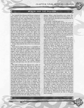 CHAPTER FOUR: MODERN LONDON
83
The centuries that followed the Roman withdrawal
from Britain were dark years. Foreign barbarians
invaded from all sides, and infighting of the existing
leaders and nobles meant that a warrior was as likely
to be killed by his own countrymen as he was by out-
siders. In the midst of this chaos, a shining beacon of
righteousness arose for a brief time. Led by King
Arthur, the Knights of the Round Table came to stand
for more than just purity and goodness. They stood
for an unconquerable hope, one that has danced upon
the breath of legend ever since, refusing to be teth-
ered in time or space. Camelot’s fair spires were
dreamed of and protected by Arthur’s advisor, the
goodly and wise Merlin. As glorious as those times
and its heroes were, they were destined to be defeat-
ed from within. The king’s wicked half sister,
Morgana Le Fey, and her bastard offspring, Mordred,
cast a shadow of evil in the kingdom, and the lust of
Arthur’s queen for one of his knights brewed betrayal.
At least, that is the tale that comes to us in the mod-
ern day.
There was no Arthur. The name is a corruption of
the Celtic ‘Ard-Righ’ (High King), a noble-sounding
title that was naught but a paper crown for Merlin’s
puppet. Merlin was no wise man either, but a vile
evil, eons old: a Dweller taken human form. It is said
that the legendary magician’s power was tied to the
land; that he had tamed the earth dragon itself and
claimed its magic. This was an ironic twist of the
truth. The dragon was real enough though, trapped by
Those Who Dwell Below in a stygian cathedral
beneath earth and stone since the end of the mythic
age.
The earth is littered with magical nexi, nodes of
power interconnected by ley lines that act like veins
and arteries to carry magic through the physical
realm. Two such places lie deep beneath London’s
twin hills, enormous geodes whose walls are encrust-
ed with crystals of pure karma, in which magic once
scintillated and glittered. In these chambers two drag-
ons, Lebe and Mabinogion, attempted a counter-ritu-
al to prevent one being performed by a vast and pow-
erful cabal of human wizards, whose workings would
accidently bring about the end of the mythic age.
Though the purpose of the ritual is unknown, the
Dwellers wanted to see that ritual successful. When
they realized what the dragons were attempting, they
swarmed like enraged serpents, burrowing through
the earth to the punctured geodes. Their pawns, the
human hoards of Milesia, had gotten there first and
weakened the dragons. The Dwellers found
Mabinogion dead, her life sacrificed to the dragons’
desperate counter-ritual, and Lebe mortally wounded.
They moved in for the kill, trilling in ecstasy at the
dragons’ failure, when something went wrong. The
Dwellers could feel the hated karma fleeing in a spi-
ral out of the world, but taint was being pulled out of
reality along with it.
The humans’ ritual had gone awry.
As both the world’s karma and the oily rivers of
taint hemorrhaged from the world, the Dwellers used
the last of their fading power to imprison the mighty
Lebe, preventing his life-force from fading from the
world. He became a living battery, trapped between
life and death, off of which the Dwellers could feed.
As the last of magic boiled away, the Dwellers spun
cocoons for themselves deep in the earth, scattering
throughout the world, but always parasitically tied by
faded ley lines to Lebe’s wretched spirit.
The magic concentrated by the ley lines was suffi-
cient to sustain both the dragon and the Dwellers,
albeit in stasis, even when karma was all but absent
in the rest of the world. And so there Lebe lay as the
millennia passed, trapped by his greatest foes and
denied the release of death and resurrection. The
presence of Those Who Dwell Below corrupted the
glittering cave, quenching the karmic light of the
crystals and casting the geode into malevolent dark-
ness. Taint was thick there, a cloying and stifling cor-
ruption that crept along the leylines like a pernicious
infection. When karma surged along the ley lines on
which they dwelled it was tainted almost instantly,
allowing the Dwellers to emerge from their abyssal
holes and torture the helpless dragon in unspeakable
ways until the once great and noble creature lay bro-
ken, ruined, and insane. By the 4th century A.D., the
foul ones had finally learned what they needed to do.
Mustering what power they could, the Dwellers
sent one of their own forth to rebuild their foul
empire and repair the wound in the spiritual realm so
that there would once more be karma for their human
pawns to taint. Their intention was to sacrifice Lebe
to complete the counter-ritual that he and
Mabinogion had attempted at the end of the mythic
age. For this purpose, they would require a great sac-
rifice of human life to bolster the dragon’s flickering
life-force. The Dark Ages would have been far dark-
er if Merlin and his vile race had succeeded with their
wicked plan. Fortunately, the Dwellers were opposed
by Morgana Le Fey (once a mighty Daea sorceress,
now merely a Sidhe), and she tricked and defeated
the wicked mage. Lebe remained in his prison, for
Morgana was unable to free him from his ancient
bonds: the karma faded from the ley lines and she
was fading too. When next she awoke, centuries had
passed and she remembered her time as Morgana
only in dreams.
MERLIN AND THE DRAGON
SIDEBAR 4-6
 