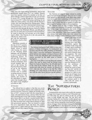 CHAPTER FOUR: MODERN LONDON
85
vants were also high-ranking Freemasons, and he had
accidentally handed them LN-7 on a platter. Pearson
must have quickly realized his mistake, as he then set
about making it almost impossible for the civil servants
to access LN-7, except through him. The Freemasons,
keen to keep LN-7 within their grasp, and being far too
subtle for a direct attack, went along with the director’s
wishes; they had long played the waiting game. Today,
the Freemasons who have inherited their predecessors’
connections keep a close eye on LN-7, trying to influ-
ence its activities through the director. However, Miskin
is suspicious of the Whitehall officials, and although he
does not yet realize the involvement of the Freemasons,
he wants to keep the civil servants out of his depart-
ment’s affairs. Like Pearson, he is the only person the
officials see, and he is fru-
gal with the information
he divulges, much to their
annoyance.
Operations currently at
the top of LN-7’s priority
list include Project Black
Death, which is tasked
with locating the source
of the Weeping Death
pathogen and developing
a cure or vaccine for this
frightening disease. To
this end, LN-7 has enlist-
ed the help of trusted
medical researchers from
several hospital labs, as
well as the Society for
Psychical Research, head-
ed up by the infamous
Lyddia Cole. Project
Ground Zero is another
on-going mission, its goal
being to discover the
identity and location of
the individuals or organi-
zation that brought about
the repair of the metaphysi-
cal realm in 2001.
CYPHERS
The official line on cyphers is that they are covert,
armed, tactical response military units employed in anti-
terrorist activities. However, cyphers are actually mem-
bers of LN-7, trained to deal with the rising threat of
magic and supernatural forces, and any bloke that sees
them marching past on the Tube toward a strange green
glow knows that it’s not likely a suicide bomber they’re
going after. The men and women that become cyphers
are often recruited from within Special Branch or other
elite government agencies. They are trained to combat
foes of a supernatural origin and those who employ
occult forces. Cypher teams are often led by a Thelema
adept, who provides magical backup.
THELEMA
The Thelema are magical adepts trained in combat
and covert operations techniques. They are LN-7’s chief
field operatives, and typically work alone when under-
cover or in pairs when conducting a paranormal investi-
gation. As their missions have become increasingly dan-
gerous, they’ve lately been given squads of cypher sup-
port troops for backup on nearly all investigations.
The Thelema were the idea of Philip Miskin, and
their creation was somewhat of a gamble; occurring at a
time before magic had returned to the world, it was
unknown if their magical training would be a complete
waste of time and money. There were a number of fatal-
ities among their ranks before they even entered the
field, many of them a result of failing to control magical
energies that were beyond
their ability and experi-
ence. It has been a steep
learning curve since then,
particularly against the
backdrop of the rising tide
of magic and its multitudi-
nous manifestations, but
their mastery of the art is
now rarely rivaled by mod-
ern magicians. The term
“thelema” was coined by
the infamous Alestair
Crowley in the early
1900s. However, in many
ways the Thelema of LN-7
are the antitheses of
Crowley’s beliefs; he
defined the word as mean-
ing “free will,” and the role
of the Thelema as co-con-
spirators in a plot to con-
trol the use of magic (even
if that plot is justified by
some notion of protecting
the common good) is at
odds with the tenets of
Crowley’s philosophy.
THE SUPERNATURAL
WORLD
As karma pools once more in the world, the creatures
of magic have begun to return as well. Primordial spir-
its of the land, sea, and air coalesce in the city, giving
voice to both delight and rage. The fae have also
returned, finding the way between worlds opened once
more. They are at turns mystified and delighted by this
new world, and are among the most beneficial manifes-
tations of magic. Some have been changed by their dark
years in the beyond or their desperate attempts at sur-
vival in a mundane world, however, and haunt the shad-
DEFENSE INTELLIGENCE
STAFF
The Defense Intelligence Staff (DIS) is a key com-
ponent of British Intelligence. Its headquarters are
located in the Old War Office Building on Whitehall,
from where it provides intelligence assessments of
global defense and strategic warning on threats to the
nation. To this end, DIS draws upon classified infor-
mation provided by the other arms of British
Intelligence.
The head of the DIS is a serving three-star military
officer who may be drawn from the British Army,
Royal Air Force, or Royal Navy. He officially reports
to the Chief of the Defense Staff, but also has an
unseen peer with whom he consults: the Director of
LN-7, who also has offices in the Old War Office
Building. LN-7 relies heavily on the DIS as its inter-
face with the other Secret Services and the military.
SIDEBAR 4-7
 