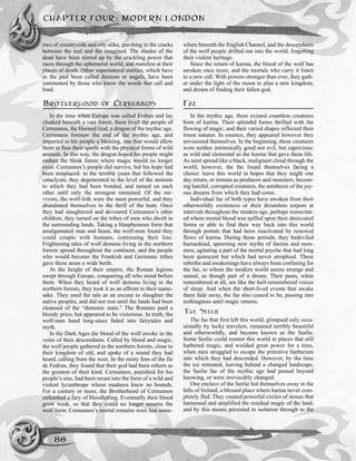 ows of countryside and city alike, perching in the cracks
between the real and the imagined. The shades of the
dead have been stirred up by the crackling power that
races through the ephemeral world, and manifest at their
places of death. Other supernatural entities, which have
in the past been called demons or angels, have been
summoned by those who know the words that call and
bind.
BROTHERHOOD OF CERNUNNOS
In the time when Europe was called Erebea and lay
cloaked beneath a vast forest, there lived the people of
Cernunnos, the Horned God, a dragon of the mythic age.
Cernunnos foresaw the end of the mythic age, and
imparted to his people a blessing, one that would allow
them to fuse their spirits with the physical forms of wild
animals. In this way, the dragon hoped his people might
endure the bleak future where magic would no longer
exist. Cernunnos’s people did survive, but his hope had
been misplaced: in the terrible years that followed the
cataclysm, they degenerated to the level of the animals
to which they had been bonded, and turned on each
other until only the strongest remained. Of the sur-
vivors, the wolf-folk were the most powerful, and they
abandoned themselves to the thrill of the hunt. Once
they had slaughtered and devoured Cernunnos’s other
children, they turned on the tribes of men who dwelt in
the surrounding lands. Taking a blasphemous form that
amalgamated man and beast, the wolf-men found they
could couple with humans, continuing their line.
Frightening tales of wolf demons living in the northern
forests spread throughout the continent, and the people
who would become the Frankish and Germanic tribes
gave these areas a wide berth.
At the height of their empire, the Roman legions
swept through Europe, conquering all who stood before
them. When they heard of wolf demons living in the
northern forests, they took it as an affront to their name-
sake. They used the tale as an excuse to slaughter the
native peoples, and did not rest until the lands had been
cleansed of the “demonic stain.” The Romans paid a
bloody price, but appeared to be victorious. In truth, the
wolf-men hand long-since faded into fairytales and
myth.
In the Dark Ages the blood of the wolf awoke in the
veins of their descendants. Called by blood and magic,
the wolf people gathered in the northern forests, close to
their kingdom of old, and spoke of a sound they had
heard, calling from the west. In the misty fens of the Ile
de Fedrun, they found that their god had been reborn as
the greatest of their kind. Cernunnos, punished for his
people’s sins, had been recast into the form of a wild and
violent lycanthrope whose madness knew no bounds.
For a century or more, the Brotherhood of Cernunnos
unleashed a fury of bloodletting. Eventually their blood
grow weak, so that they could no longer assume the
wolf form. Cernunnos’s mortal remains were lost some-
where beneath the English Channel, and the descendants
of the wolf people drifted out into the world, forgetting
their violent heritage.
Since the return of karma, the blood of the wolf has
awoken once more, and the mortals who carry it listen
to a new call. With powers stronger than ever, they gath-
er under the light of the moon to plan a new kingdom,
and dream of finding their fallen god.
FAE
In the mythic age, there existed countless creatures
born of karma. Their splendid forms thrilled with the
flowing of magic, and their varied shapes reflected their
truest natures. In essence, they appeared however they
envisioned themselves. In the beginning, these creatures
were neither intrinsically good nor evil, but capricious;
as wild and elemental as the karma that gave them life.
As taint spread like a black, malignant cloud through the
world, however, the fae found themselves facing a
choice: leave this world in hopes that they might one
day return, or remain as predators and monsters, becom-
ing hateful, corrupted creatures, the antithesis of the joy-
ous dreams from which they had come.
Individual fae of both types have awoken from their
otherworldly existences or their dreamless torpors at
intervals throughout the modern age, perhaps resuscitat-
ed where mortal blood was spilled upon their desiccated
forms or able to find their way back into this world
through portals that had been reactivated by renewed
flows of karma. During these periods, they bedeviled
humankind, spawning new myths of faeries and mon-
sters, agitating a part of the mortal psyche that had long
been quiescent but which had never atrophied. These
rebirths and awakenings have always been confusing for
the fae, to whom the modern world seems strange and
unreal, as though part of a dream. Their pasts, when
remembered at all, are like the half-remembered voices
of sleep. And when the short-lived events that awake
them fade away, the fae also ceased to be, passing into
nothingness until magic returns.
THE SEELIE
The fae that first left this world, glimpsed only occa-
sionally by lucky travelers, remained terribly beautiful
and otherworldly, and became known as the Seelie.
Some Seelie could reenter this world in places that still
harbored magic, and wielded great power for a time,
when men struggled to escape the primitive barbarism
into which they had descended. However, by the time
the ice retreated, leaving behind a changed landscape,
the Seelie fae of the mythic age had passed beyond
knowing, or were irrevocably changed.
One enclave of the Seelie hid themselves away in the
hills of Ireland, a blessed place where karma never com-
pletely fled. They created powerful circles of stones that
harnessed and amplified the residual magic of the land,
and by this means persisted in isolation through to the
CHAPTER FOUR: MODERN LONDON
86
 