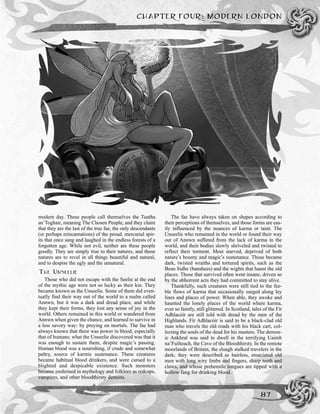 CHAPTER FOUR: MODERN LONDON
87
modern day. These people call themselves the Tuatha
an’Toghair, meaning The Chosen People, and they claim
that they are the last of the true fae, the only descendants
(or perhaps reincarnations) of the proud, mercurial spir-
its that once sang and laughed in the endless forests of a
forgotten age. While not evil, neither are these people
goodly. They are simply true to their natures, and those
natures are to revel in all things beautiful and natural,
and to despise the ugly and the unnatural.
THE UNSEELIE
Those who did not escape with the Seelie at the end
of the mythic age were not so lucky as their kin. They
became known as the Unseelie. Some of them did even-
tually find their way out of the world to a realm called
Annwn, but it was a dark and dread place, and while
they kept their forms, they lost any sense of joy in the
world. Others remained in this world or wandered from
Annwn when given the chance, and learned to survive in
a less savory way: by preying on mortals. The fae had
always known that there was power in blood, especially
that of humans; what the Unseelie discovered was that it
was enough to sustain them, despite magic’s passing.
Human blood was a nourishing, if crude and somewhat
paltry, source of karmic sustenance. These creatures
became habitual blood drinkers, and were cursed to a
blighted and despicable existence. Such monsters
became enshrined in mythology and folklore as redcaps,
vampires, and other bloodthirsty demons.
The fae have always taken on shapes according to
their perceptions of themselves, and those forms are eas-
ily influenced by the nuances of karma or taint. The
Unseelie who remained in the world or found their way
out of Annwn suffered from the lack of karma in the
world, and their bodies slowly shriveled and twisted to
reflect their torment. Most starved, deprived of both
nature’s bounty and magic’s sustenance. Those became
dark, twisted wraiths and tortured spirits, such as the
Bean Sidhe (banshees) and the wights that haunt the old
places. Those that survived often went insane, driven so
by the abhorrent acts they had committed to stay alive.
Thankfully, such creatures were still tied to the fee-
ble flows of karma that occasionally surged along ley
lines and places of power. When able, they awoke and
haunted the lonely places of the world where karma,
ever so faintly, still glittered. In Scotland, tales of the Fír
Adhlacóir are still told with dread by the men of the
Highlands. Fír Adhlacóir is said to be a black-clad old
man who travels the old roads with his black cart, col-
lecting the souls of the dead for his masters. The demon-
ic Ankhral was said to dwell in the terrifying Uaimh
na’Fuilteach, the Cave of the Bloodthirsty. In the remote
moorlands of Britain, the sluagh stalked travelers in the
dark; they were described as hairless, emaciated old
men with long wiry limbs and fingers, sharp teeth and
claws, and whose prehensile tongues are tipped with a
hollow fang for drinking blood.
 
