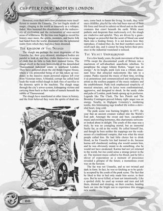 However, even their merciless predations were insuf-
ficient to sustain the Unseelie. The last fragile nimbi of
magic, clinging to the world as tenuously as a whisper,
faded. Men hastened this dissolution with the rediscov-
ery of civilization and the reclamation of once-sacred
areas of wilderness. By the time man began to record his
history once more, the spirits, monsters, and faerie folk
had faded from the world, dissipated into the ephemeral
realm from which they had once been dreamed.
THE KINGDOM OF THE SLUAGH
The sluagh are perhaps the most degenerate of the
Unseelie fae; their gray-skinned, misshapen bodies are
painful to look at, and they clothe themselves in scraps
of cloth that do little to hide their mutated forms. The
sluagh dwell in the toxic brownfields of the demolished
Thamesmead industrial estate in southeast London.
They have gathered about the old Beam Engine House,
where a vile primordial being of air has taken up resi-
dence in the massive steam powered engines left over
from Victorian times. A bloated, corrupt fae called Jutul
leads the weak-willed sluagh in dark rites of sacrifice to
the demonic spirit in the machine. The sluagh range
through the city’s sewer system, kidnapping victims and
carrying them back to their realm of tunnels beneath the
rubble of Thamesmead.
The sluagh have manifested at other times in history,
and the Irish believed they were the spirits of dead sin-
ners, come back to haunt the living. In truth, they were
once childlike, playful fae who had been starved of their
life force and forced to subsist on blood and on the small
creatures that crawl beneath the earth. While more
pathetic and desperate than maliciously evil, the sluagh
are vindictive and spiteful. They are driven by a gnaw-
ing hunger so powerful that the scent of blood can send
them into a feeding frenzy. It is not known how they
reproduce, if indeed they do, but their numbers seem to
swell each day, and it cannot be long before their pres-
ence in the industrial wasteland is noticed.
THE VELVET UNDERGROUND
For a few heady years, the punk movement of the late
1970s swept the discontented youth of Britain into a
maelstrom of self-absorbed, anarchistic rebellion. To
paraphrase the singer Johnny Rotten, “anger was an
energy.” At its height, punk rock was a vibrant, disso-
nant force that attracted malcontents like rats to a
corpse. Punks rejected the music of their time, reviling
it as pretentious and commercialized and maligning its
artists as the soulless puppets of the music industry and
the establishment. Punk rock emphasized simplicity of
musical structure, and its lyrics were confrontational,
aggressive, and designed to shock. In the seedy clubs
and pubs of London, punk bands sprang up in profusion.
Legends like The Clash, The Sex Pistols and The
Bromley Contingent proved Johnny right: anger was an
energy. Nearby, in Highgate Cemetery’s moldering
tombs, this fulminating rage kindled life within a shriv-
eled heart, long cold.
The punk scene was burning brightly in 1977, the
year that an ancient creature walked into the World’s
End pub. Amongst the sweat and beer, cacophonic
music and swirling hormones, this charismatic newcom-
er looked about in delight. The youth of this man was a
trick; he was no youngling mortal, but an immortal
Seelie fae, as old as the world. He called himself Joe,
and though he bore neither the trappings nor the weak-
nesses of a traditional vampire, that was what the street
people called him. He had little choice but to drink
blood, as his Unseelie kin had learned to do, because
karma still slumbered; nothing else would sustain him,
and he was obviously meant to do something, else he
would not have awakened. Karma had not yet returned
to the world, but Joe could sense a strange power in the
air. The insistent music called to his blood, and he felt a
shiver of expectation as a moment of prescience
revealed a glimpse of the future; a momentous event
was on the horizon.
The fae was not Unseelie, and so not twisted and
dark in form. In fact, he was so fetching as to be quick-
ly accepted by the youth of the punk scene. The fact that
he liked to bite in bed only made him sexier, in their
eyes. But he never killed, at least not intentionally. Like
a spoiled child, he used up women and men and left
them, drained and sleeping, on their couches, heading
back out into the bright sun to experience this strange
new world.
CHAPTER FOUR: MODERN LONDON
88
 