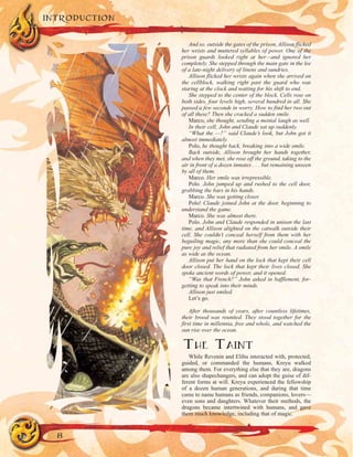 INTRODUCTION
8
And so, outside the gates of the prison, Allison flicked
her wrists and muttered syllables of power. One of the
prison guards looked right at her—and ignored her
completely. She stepped through the main gate in the lee
of a late-night delivery of linens and sundries.
Allison flicked her wrists again when she arrived on
the cellblock, walking right past the guard who was
staring at the clock and waiting for his shift to end.
She stepped to the center of the block. Cells rose on
both sides, four levels high, several hundred in all. She
passed a few seconds in worry. How to find her two out
of all these? Then she cracked a sudden smile.
Marco, she thought, sending a mental laugh as well.
In their cell, John and Claude sat up suddenly.
“What the —?” said Claude’s look, but John got it
almost immediately.
Polo, he thought back, breaking into a wide smile.
Back outside, Allison brought her hands together,
and when they met, she rose off the ground, taking to the
air in front of a dozen inmates . . . but remaining unseen
by all of them.
Marco. Her smile was irrepressible.
Polo. John jumped up and rushed to the cell door,
grabbing the bars in his hands.
Marco. She was getting closer.
Polo! Claude joined John at the door, beginning to
understand the game.
Marco. She was almost there.
Polo. John and Claude responded in unison the last
time, and Allison alighted on the catwalk outside their
cell. She couldn’t conceal herself from them with her
beguiling magic, any more than she could conceal the
pure joy and relief that radiated from her smile. A smile
as wide as the ocean.
Allison put her hand on the lock that kept their cell
door closed. The lock that kept their lives closed. She
spoke ancient words of power, and it opened.
“Was that French?” John asked in bafflement, for-
getting to speak into their minds.
Allison just smiled.
Let’s go.
After thousands of years, after countless lifetimes,
their brood was reunited. They stood together for the
first time in millennia, free and whole, and watched the
sun rise over the ocean.
THE TAINT
While Revenin and Elihu interacted with, protected,
guided, or commanded the humans, Kreyu walked
among them. For everything else that they are, dragons
are also shapechangers, and can adopt the guise of dif-
ferent forms at will. Kreyu experienced the fellowship
of a dozen human generations, and during that time
came to name humans as friends, companions, lovers—
even sons and daughters. Whatever their methods, the
dragons became intertwined with humans, and gave
them much knowledge, including that of magic.
 